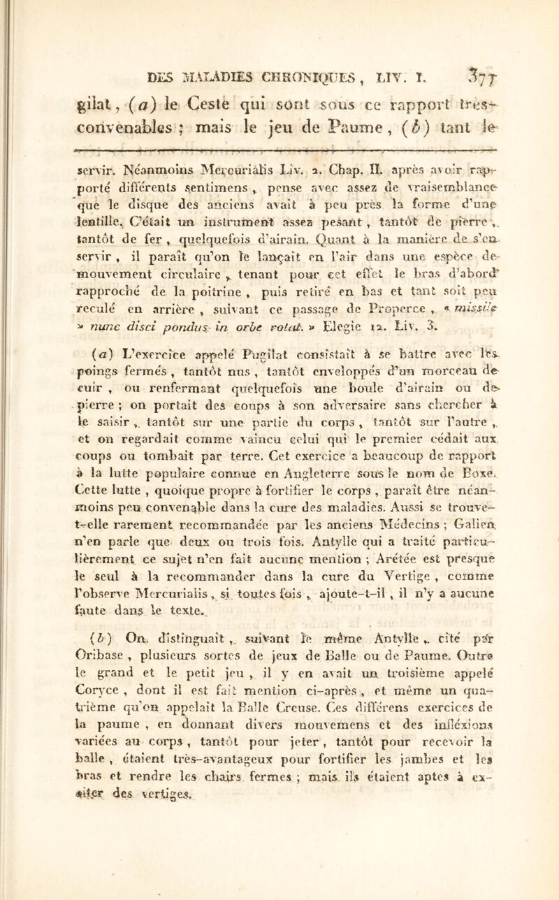 giiat, (fif) îe Cestè qui sont sous ce rapport très- convenables ; mais le jeu de Paume, (b) tant le servir. Neanmoins Mercuriatis Liv. a. Chap. îî. apres aAo.lr rapr porte différents sentimens pense avec assez de vraisemblance que le disque des anciens avait à peu près îa forme d’une lentille. C’était un instrument assez pesant , tantôt de pierre ,, tantôt de fer , quelquefois d’airain. Quant à la manière de s’err servir, il paraît qu’on îe lançait en l’air dans une espèce de- mouvement circulaire tenant pour eet effet îe bras d’abord rapproché de la poitrine , puis relire en bas et tant soit peu reculé en arrièi'e , suivant ce passage de Properce , « misst^'e: 5» nunc disci ponduS' in orbe roUit. » Elegie 12. Liv. A. (β) L’excrcîCe appelé Pugilat consistait à se battre avec l'es, poings fermés , tantôt nus , tantôt enveloppés d’un morceau de cuir , ou renfermant quelquefois une boule d’airain ou de>· pierre ; on portait des coups à son adversaire sans chercher k le saisir tantôt sur une partie du corps , tantôt sur l’auh'e , et on regardait comme vaincu celui qui îe premier cédait aux coups ou tombait par terre. Cet exercice a beaucoup de rapport è la lutte populaire connue en Angleterre sous le nom de Boxei Cette lutte , quoicpie propre à fortifier le corps , paraît être néan- moins peu convenable dans la cure des maladies. Aussi se trouve- t-rclle rarement recommandée par les anciens Médecins ; Galien n’en parle que deux ou trois fois. Aatylle qui a traité particu^ îîèrement ce sujet n’en fait aucune mention ; Arétée est presque le seul à la recommander dans la cure du Vertige , comme l'observe Mcrcurialis, si toutes fois ^ ajoute-t-il , il n’y a aucune faute dans le texte.. (δ) On. distinguait ,. suivant îe môme Antylle ,. cité pÿr Oribase , plusieurs sortes de jeux de Balle ou de Paume. Outre le grand et le petit jeu , il y en avait un troisième appelé Corvxe , dont il est fait mention ci-après , et même un qua- ii'ième qu'on appelait la Balle Creuse. Ces diiïcrens exercices de la paume , en donnant divers mouvemens et des ioiiéxions variées au corps , tantôt pour jeter, tantôt pour recevoir la balle , étaient très-avantageux pour fortifier les jambes et les bras et rendre les cbaii's fermes ; mais iis étaient aptes à ex- •tifer des vertiges.