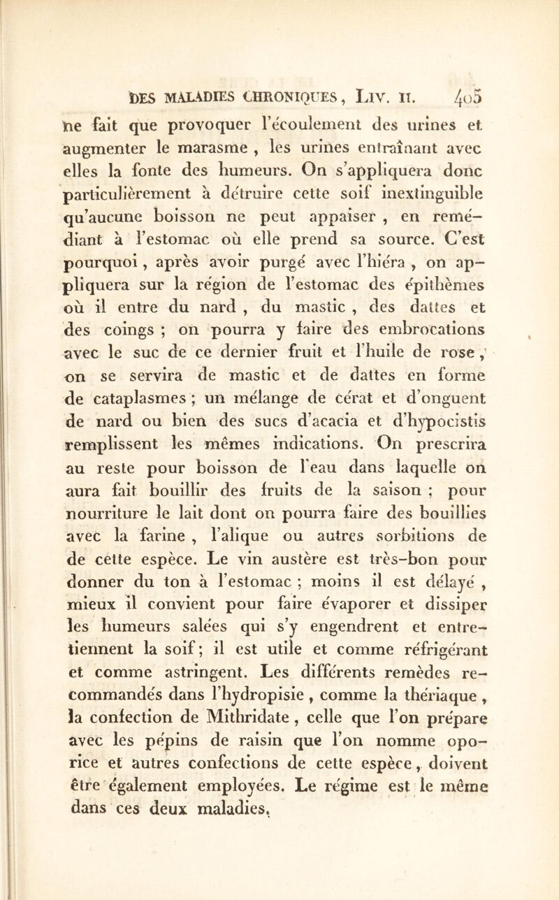 tie fait que provoquer recouîeinent des urines et augmenter le marasme , les uriiies entraînant avec elles la fonte des humeurs. On s’appliquera donc particulièrement à de'truire cette soif inextinguible qu’aucune boisson ne peut appaiser , en remé- diant à l’estomac où elle prend sa source. C’est pourquoi, après avoir purge avec l’bie'ra , on ap- pliquera sur la région de l’estomac des épitbèmes où il entre du nard , du mastic , des dattes et des coings ; on pourra y iaire des embrocations avec le suc de ce dernier fruit et l’buile de rose on se servira de mastic et de dattes en forme de cataplasmes ; un mélange de cérat et d’onguent de nard ou bien des sucs d’acacia et d’bypocistis remplissent les mêmes indications. On prescrira au reste pour boisson de beau dans laquelle on aura fait bouillir des fruits de la saison ; pour nourriture le lait dont on pourra faire des bouillies avec la farine , l’alique ou autres sorbitions de de cette espèce. Le vin austère est très-bon pour donner du ton à l’estomac ; moins il est délayé , mieux il convient pour faire évaporer et dissiper les humeurs salées qui s’y engendrent et entre- tiennent la soif; il est utile et comme réfrigérant et comme astringent. Les différents remèdes re- commandés dans l’hydropisie , comme la thériaque , la confection de Mithridate , celle que l’on prépare avec les pépins de raisin que l’on nomme opo- rice et autres confections de cette espèce, doivent être également employées. Le régime est le même dans ces deux maladies.