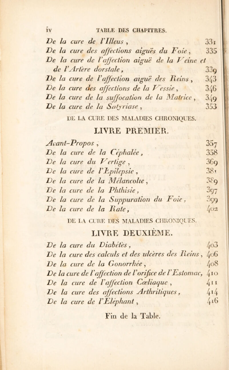 Oe la cure de VIllcus , 3.31 Oe la cure des affections ai^uès du Foie, 335 Oe la cure de Vaffection aigue de la Teine et de VArth'c dorstale, 33g De la cure de Γ affection aigue des Hein s , 343 De la cure des affections de la Fessie , 346 De la cure de la suffocation de la Matrice , 349 De la cure de la Satj riase , 353 DK LA CURE DES MALADIES CHRONIQUES. LIVPtE PREMIER. Açant-Propos, 357 I De la cure de la Céphalée, 358 1 De la cure du Fertige , 3G9 II De la cure de rFpilepsic , 38 ^ j De la cure de la Mélancolie, 889 i De la cure de la Phthisie, 897 De la cure de la Suppuration du oie, 899 De la cure de la Hâte, DE LA CURE DES MALADIES CTIRONîQl'ES. LIVRE DEUXIÈME. | De la cure du Diabètes, 4^3 ; De la cure des calculs et des ulcères des Heins, /μΗ De la cure de la Gonorrhée, 408 De la cure de Γaffection de Γorifice de ΓEstomac, /^lo De la cure de Γaffection Cœliacjuc , 4^^ De la cure des affections ArthritUpics, I\\l\ De la cure de ΓEléphant, 4^^^ Fin de la Table.