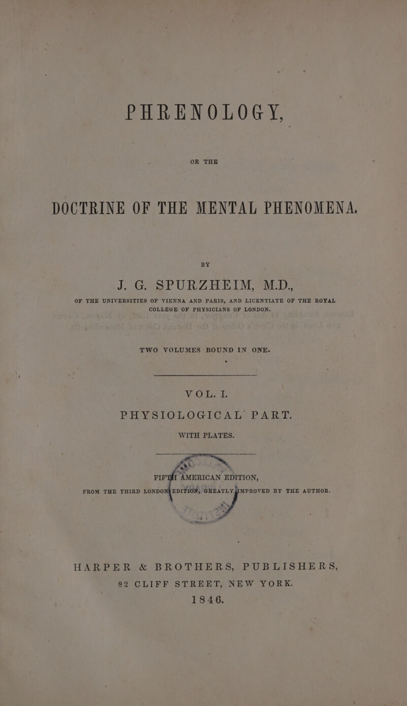PHRENOLOGY, OR THE DOCTRINE OF THE MENTAL PHENOMENA BY J. G SPURZHEIM, M.D, OF THE UNIVERSITIES OF VIENNA AND PARIS, AND LICENTIATE OF THE ROYAL COLLEGE OF PHYSICIANS OF LONDON. TWO VOLUMES BOUND IN ONE. VO. PHYSIOLOGICAL PART. WITH PLATES. Tnmeican EDITION, FROM THE THIRD LONDON{EDITION, ae BY THE AUTHOR. HARPER &amp; BROTHERS, PUBLISHERS, 82 CLIFF STREET, NEW YORK. 1846.