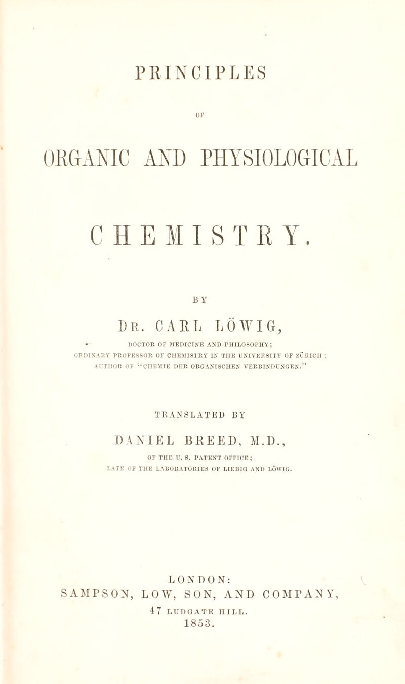 PRINCIPLES OF ORGANIC AN1) PHYSIOLOGICAL CHEMIST RY. BY Dr. CARL LÖWIG, • DOCTOR OF MEDICINE AND PHILOSOPHY; ORDINARY PROFESSOR OF CHEMISTRY IN THE UNIVERSITY OF ZÜRICH ; AUTHOR OF “CHEMIE DER ORGANISCHEN VERBINDUNGEN.” TRANSLATED BY DANIEL BREED, M.D., OF THE U. S. PATENT OFFICE; LATE OF THE LABORATORIES OF LIEBIG AND LÜYVIG. LONDON: SAMPSON, LOW, SON, AND COMPANY, 4 7 LUDGATK IIILL. 1853.