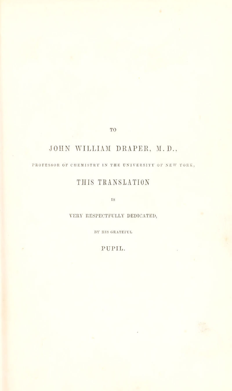 TO JOHN WILLIAM DRAPER, M.D., PROFESSOR OF CHEMISTRY IN THE UNIVERSITY OF NEW YORK, THIS TRANSLATION IS VERY RESPECTFULLY' DEDICATED, BY IIIS GRATEFUL PUPIL.