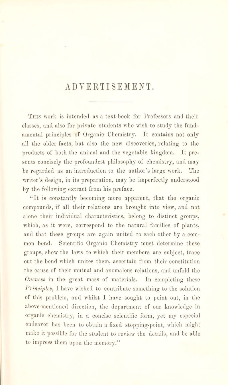 ADVERTISEMENT. This work is intended as a text-book for Professors and their classes, and also for private students who wish to study the fund¬ amental principles of Organic Chemistry. It contains not only all the older facts, but also the new’ discoveries, relating to the products of both the animal and the vegetable kingdom. It pre¬ sents concisely the profoundest philosophy of chemistry, and may be regarded as an introduction to the author’s large work. The writer’s design, in its preparation, may be imperfectly understood by the following extract from his preface. “It is constantly becoming more apparent, that the organic compounds, if all their relations are brought into view, and not alone their individual characteristics, belong to distinct groups, which, as it were, correspond to the natural families of plants, and that these groups are again united to each other by a com¬ mon bond. Scientific Organic Chemistry must determine these groups, show the laws to which their members are subject, trace out the bond which unites them, ascertain from their constitution the cause of their mutual and anomalous relations, and unfold the Oneness in the great mass of materials. In completing these Principles, I have wished to contribute something to the solution of this problem, and whilst I have sought to point out, in the above-mentioned direction, the department of our knowledge in organic chemistry, in a concise scientific form, yet my especial endeavor has been to obtain a fixed stopping-point, which might make it possible for the student to review the details, and be able to impress them upon the memory.”