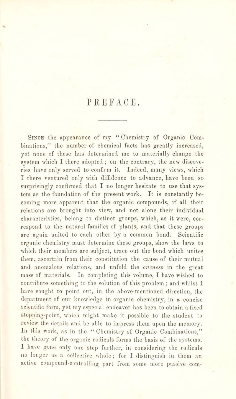 V PREFACE. Since the appearance of my “ Chemistry of Organic Com¬ binations,” the number of chemical facts has greatly increased, yet none of these has determined me to materially change the system which I there adopted ; on the contrary, the new discove¬ ries have only served to confirm it. Indeed, many views, which I there ventured only with diffidence to advance, have been so surprisingly confirmed that I no longer hesitate to use that sys¬ tem as the foundation of the present work. It is constantly be¬ coming more apparent that the organic compounds, if all their relations are brought into view, and not alone their individual characteristics, belong to distinct groups, which, as it were, cor¬ respond to the natural families of plants, and that these groups are again united to each other by a common bond. Scientific organic chemistry must determine these groups, show the laws to which their members are subject, trace out the bond which unites them, ascertain from their constitution the cause of their mutual and anomalous relations, and unfold the oneness in the great mass of materials. In completing this volume, I have wished to contribute something to the solution of this problem ; and whilst I have sought to point out, in the above-mentioned direction, the department of our knowledge in organic chemistry, in a concise scientific form, yet my especial endeavor has been to obtain a fixed stopping-point, which might make it possible to the student to review the details and be able to impress them upon the memory. In this work, as in the “ Chemistry of Organic Combinations,” the theory of the organic radicals forms the basis of the systems. I have gone only one step further, in considering the radicals no longer as a collective whole; for I distinguish in them an active compound-controlling part from some more passive com-