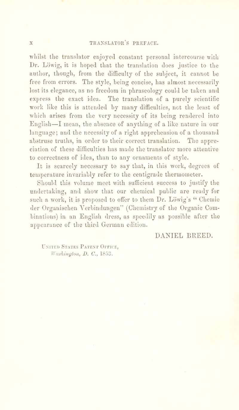 •whilst the translator enjoyed constant personal intercourse with Dr. Lowig, it is hoped that the translation does justice to the author, though, from the difficulty of the subject, it cannot be free from errors. The style, being concise, has almost necessarily lost its elegance, as no freedom in phraseology could be taken and express the exact idea. The translation of a purely scientific work like this is attended by many difficulties, net the least of which arises from the very necessity of its being rendered into English—I mean, the absence of anything of a like nature in our language; and the necessity of a right apprehension of a thousand abstruse truths, in order to their correct translation. The appre¬ ciation of these difficulties has made the translator more attentive to correctness of idea, than to any ornaments of style. It is scarcely necessary to say that, in this work, degrees of temperature invariably refer to the centigrade thermometer. Should this volume meet with sufficient success to justify the undertaking, and show that our chemical public are ready for such a work, it is proposed to offer to them Dr. Lowig’s “ Chemie der Organischen Verbindungen” (Chemistry of the Organic Com¬ binations) in an English dress, as speedily as possible after the appearance of the third German edition. United States Patent Office, Washington, D. C., 1853. DANIEL BREED.