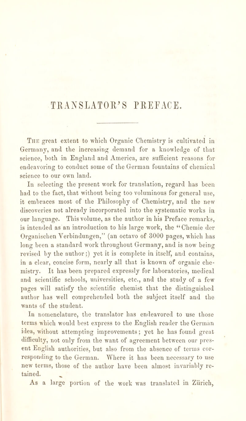 The great extent to ■which Organic Chemistry is cultivated in Germany, and the increasing demand for a knowledge of that science, both in England and America, are sufficient reasons for endeavoring to conduct some of the German fountains of chemical science to our own land. In selecting the present work for translation, regard has been had to the fact, that without being too voluminous for general use, it embraces most of the Philosophy of Chemistry, and the new discoveries not already incorporated into the systematic works in our language. This volume, as the author in his Preface remarks, is intended as an introduction to his large work, the “Chemie der Organischen Verbindungen,” (an octavo of 3000 pages, which has long been a standard work throughout Germany, and is now being revised by the author;) yet it is complete in itself, and contains, in a clear, concise form, nearly all that is known of organic che¬ mistry. It has been prepared expressly for laboratories, medical and scientific schools, universities, etc., and the study of a few pages will satisfy the scientific chemist that the distinguished author has well comprehended both the subject itself and the wants of the student. In nomenclature, the translator has endeavored to use those terms which would best express to the English reader the German idea, without attempting improvements; yet he has found great difficulty, not only from the want of agreement between our pres¬ ent English authorities, but also from the absence of terms cor¬ responding to the German. Where it has been necessary to use new terms, those of the author have been almost invariably re¬ tained. As a large portion of the work was translated in Zurich,