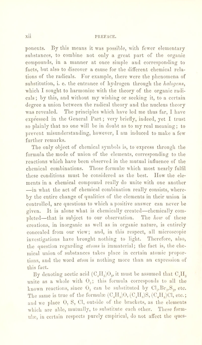 poncnts. By this means it was possible, with fewer elementary substances, to combine not only a great part of the organic compounds, in a manner at once simple and corresponding to facts, but also to discover a cause for the different chemical rela¬ tions of the radicals. For example, there were the phenomena of substitution, i. e. the entrance of hydrogen through the halogens, which I sought to harmonize with the theory of the organic radi¬ cals; by this, and without my wishing or seeking it, to a certain degree a union between the radical theory and the nucleus theory was revealed. The principles which have led me thus far, I have expressed in the General Part; very briefly, indeed, yet I trust so plainly that no one will be in doubt as to my real meaning; to prevent misunderstanding, however, I am induced to make a few further remarks. The only object of chemical symbols is, to express through the formula the mode of union of the elements, corresponding to the reactions which have been observed in the mutual influence of the chemical combinations. Those formulae which most nearly fulfil these conditions must be considered as the best. IIow the ele¬ ments in a chemical compound really do unite with one another —in what the act of chemical combination really consists, where¬ by the entire change of qualities of the elements in their union is controlled, are questions to which a positive answer can never be given. It is alone what is chemically created—chemically com¬ pleted—that is subject to our observation. The how of these creations, in inorganic as well as in organic nature, is entirely concealed from our view; and, in this respect, all microscopic investigations have brought nothing to light. Therefore, also, the question regarding atoms is immaterial; the fact is, the che¬ mical union of substances takes place in certain atomic propor¬ tions, and the word atom is nothing more than an expression of this fact. By denoting acetic acid (C4II3)03, it must be assumed that C4II3 unite as a whole with 03; this formula corresponds to all the known reactions, since 03 can be substituted by Cl3.Br3,S3, etc. The same is true of the formulae (C4II5)0, (C4II5)S, (C41I5)C1, etc.; and we place 0, S, Cl, outside of the brackets, as the elements which are able, mutually, to substitute each other. These form¬ ula.', in certain respects purely empirical, do not affect the ques-