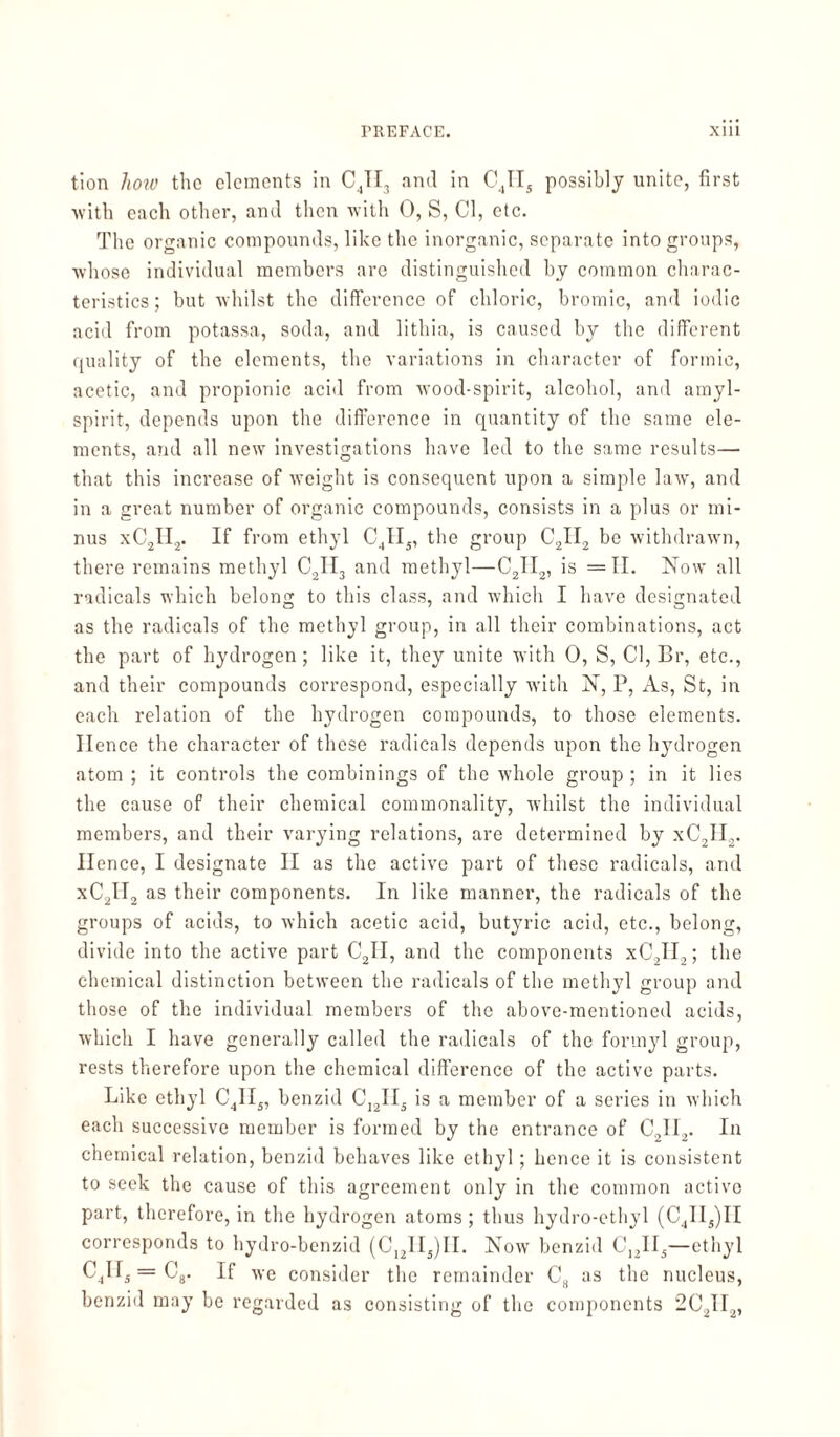 tion how the elements in CJI3 and in CJI5 possibly unite, first with each other, and then with 0, S, Cl, etc. The organic compounds, like the inorganic, separate into groups, whose individual members are distinguished by common charac¬ teristics ; but whilst the difference of chloric, bromic, and iodic acid from potassa, soda, and lithia, is caused by the different quality of the elements, the variations in character of formic, acetic, and propionic acid from wood-spirit, alcohol, and amyl- spirit, depends upon the difference in quantity of the same ele¬ ments, and all new investigations have led to the same results— that this increase of weight is consequent upon a simple law, and in a great number of organic compounds, consists in a plus or mi¬ nus xC2II2. If from ethyl C4II5, the group C2II2 bo withdrawn, there remains methyl C2II3 and methyl—C21I2, is =11. Now all radicals which belong to this class, and which I have designated as the radicals of the methyl group, in all their combinations, act the part of hydrogen; like it, they unite with 0, S, Cl, Br, etc., and their compounds correspond, especially w’ith N, P, As, St, in each relation of the hydrogen compounds, to those elements. Hence the character of these radicals depends upon the hydrogen atom ; it controls the combinings of the whole group ; in it lies the cause of their chemical commonality, whilst the individual members, and their varying relations, are determined by xC2II2. Hence, I designate II as the active part of these radicals, and xC2II2 as their components. In like manner, the radicals of the groups of acids, to which acetic acid, butyric acid, etc., belong, divide into the active part C2II, and the components xC2H2; the chemical distinction between the radicals of the methyl group and those of the individual members of the above-mentioned acids, which I have generally called the radicals of the formyl group, rests therefore upon the chemical difference of the active parts. Like ethyl C4II5, benzid C12II3 is a member of a series in which each successive member is formed by the entrance of C21I2. In chemical relation, benzid behaves like ethyl; hence it is consistent to seek the cause of this agreement only in the common active part, therefore, in the hydrogen atoms; thus hydro-ethyl (C4II4)II corresponds to hydro-benzid (C12H5)II. Now benzid C12IIä—ethyl C4Hj = C8. If we consider the remainder C8 as the nucleus, benzid may be regarded as consisting of the components 2C21I2,