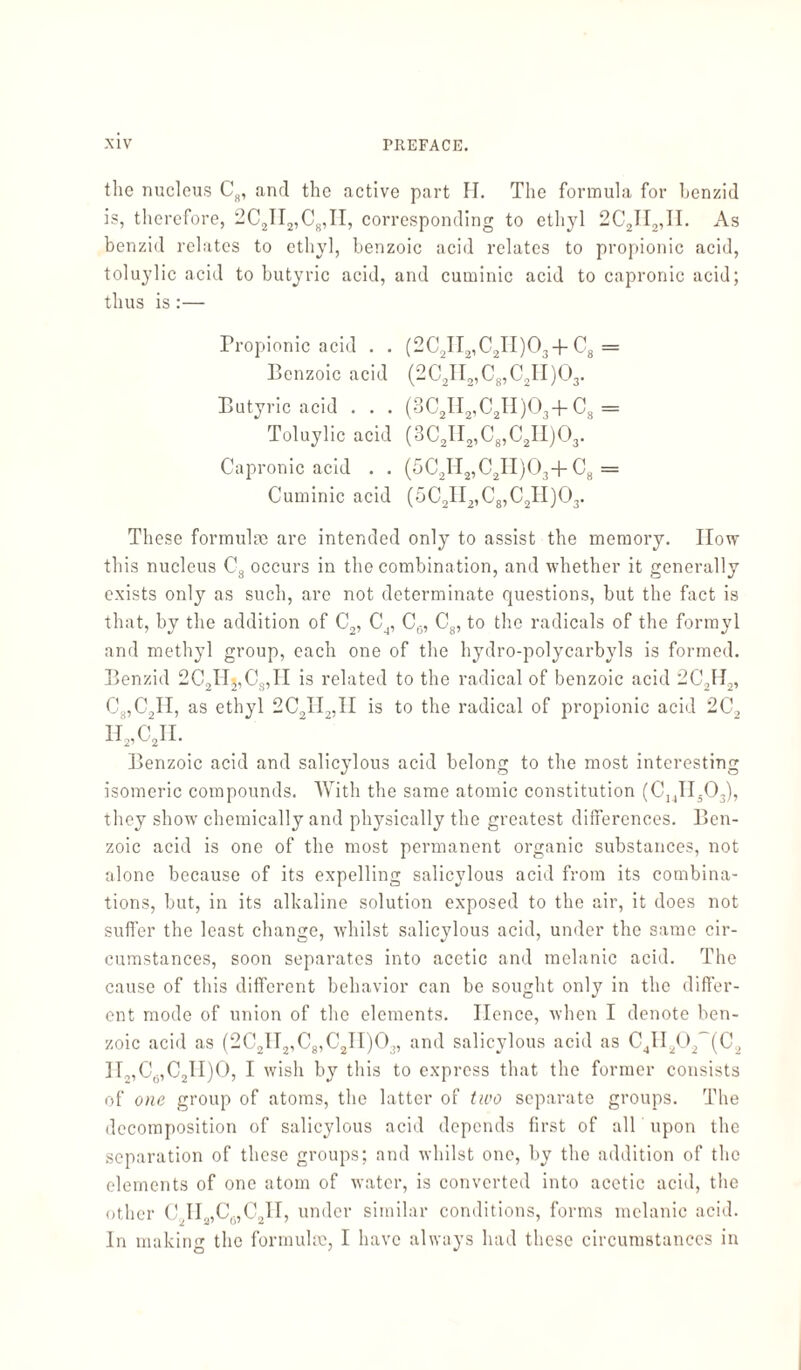 the nucleus C8, and the active part H. The formula for benzid is, therefore, 2C2II2,C8,II, corresponding to ethyl 2C2II2,II. As benzid relates to ethyl, benzoic acid relates to propionic acid, toluylic acid to butyric acid, and cuminic acid to capronic acid; thus is:— Propionic acid . . (2C2II2,C2II)03-f C8 = Benzoic acid (2C2II2,Cg,C2II)03. Butyric acid . . . (3C2II2,C2II)03-f Cs = Toluylic acid (3C21I2,C8,C2II)03. Capronic acid . . (5C2H2,C2H)03+ C8 = Cuminic acid (5C2II2,C8,C2II)03. These formula; are intended only to assist the memory. IIow this nucleus C8 occurs in the combination, and whether it generally exists only as such, are not determinate questions, but the fact is that, by the addition of C2, C4, Ce, C8, to the radicals of the formyl and methyl group, each one of the hydro-polycarbyls is formed. Benzid 2C2Hj,Cs,H is related to the radical of benzoic acid 2C,H2, C8,C2H, as ethyl 2C2H2,II is to the radical of propionic acid 2C2 H2,C2H. Benzoic acid and salicylous acid belong to the most interesting isomeric compounds. With the same atomic constitution (C14IIä03), they show chemically and physically the greatest differences. Ben¬ zoic acid is one of the most permanent organic substances, not alone because of its expelling salicylous acid from its combina¬ tions, but, in its alkaline solution exposed to the air, it does not suffer the least change, whilst salicylous acid, under the same cir¬ cumstances, soon separates into acetic and melanic acid. The cause of this different behavior can be sought only in the differ¬ ent mode of union of the elements. Hence, when I denote ben¬ zoic acid as (2C2II2,C8,C2II)03, and salicylous acid as C41I202~(C2 H,,C6,C2II)0, I wish by this to express that the former consists of one group of atoms, the latter of two separate groups. The decomposition of salicylous acid depends first of all upon the separation of these groups; and whilst one, by the addition of the elements of one atom of water, is converted into acetic acid, the other C2H2,C6,C2H, under similar conditions, forms melanic acid. In making the formulae, I have always had these circumstances in