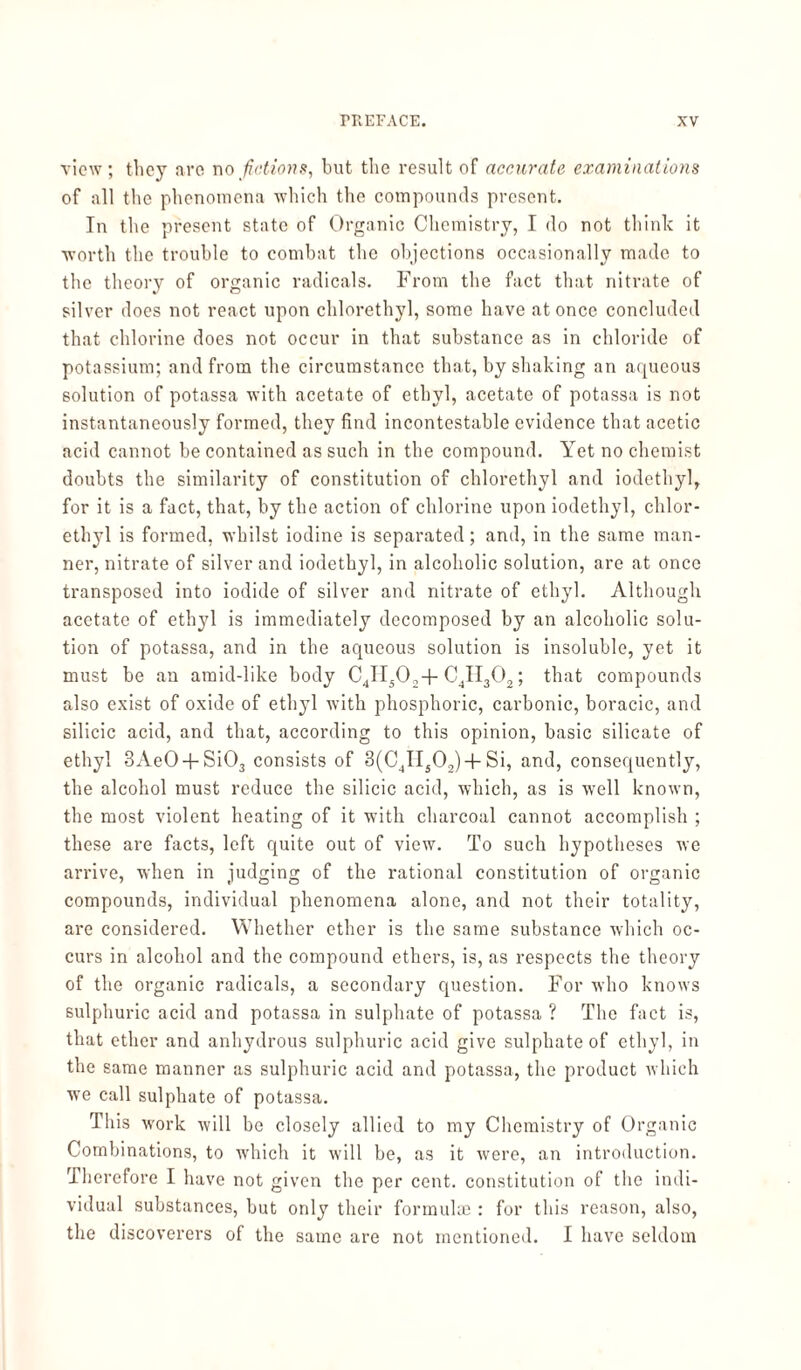 view; tliey are no fictions, but the result of accurate examinations of all the phenomena which the compounds present. In the present state of Organic Chemistry, I do not think it worth the trouble to combat the objections occasionally made to the theory of organic radicals. From the fact that nitrate of silver does not react upon chlorethyl, some have at once concluded that chlorine does not occur in that substance as in chloride of potassium; and from the circumstance that, by shaking an aqueous solution of potassa with acetate of ethyl, acetate of potassa is not instantaneously formed, they find incontestable evidence that acetic acid cannot be contained as such in the compound. Yet no chemist doubts the similarity of constitution of chlorethyl and iodethyl, for it is a fact, that, by the action of chlorine upon iodethyl, chlor¬ ethyl is formed, whilst iodine is separated; and, in the same man¬ ner, nitrate of silver and iodethyl, in alcoholic solution, are at once transposed into iodide of silver and nitrate of ethyl. Although acetate of ethyl is immediately decomposed by an alcoholic solu¬ tion of potassa, and in the aqueous solution is insoluble, yet it must be an araid-like body C4II50:; + C4II302; that compounds also exist of oxide of ethyl with phosphoric, carbonic, boracic, and silicic acid, and that, according to this opinion, basic silicate of ethyl 3Ae04-Si03 consists of 3(C4II502)+Si, and, consequently, the alcohol must reduce the silicic acid, which, as is well known, the most violent heating of it with charcoal cannot accomplish ; these are facts, left quite out of view. To such hypotheses we arrive, when in judging of the rational constitution of organic compounds, individual phenomena alone, and not their totality, are considered. Whether ether is the same substance which oc¬ curs in alcohol and the compound ethers, is, as respects the theory of the organic radicals, a secondary question. For who knows sulphuric acid and potassa in sulphate of potassa ? The fact is, that ether and anhydrous sulphuric acid give sulphate of ethyl, in the same manner as sulphuric acid and potassa, the product which we call sulphate of potassa. This work will be closely allied to my Chemistry of Organic Combinations, to which it will be, as it were, an introduction. Therefore I have not given the per cent, constitution of the indi¬ vidual substances, but only their formulae : for this reason, also, the discoverers of the same are not mentioned. I have seldom