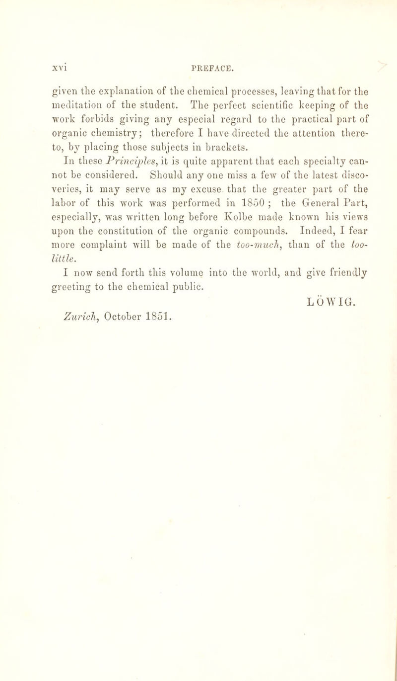 given the explanation of the chemical processes, leaving that for the meditation of the student. The perfect scientific keeping of the work forbids giving any especial regard to the practical part of organic chemistry; therefore I have directed the attention there¬ to, by placing those subjects in brackets. In these Principles, it is quite apparent that each specialty can¬ not be considered. Should any one miss a few of the latest disco¬ veries, it may serve as my excuse that the greater part of the labor of this work was performed in 1850 ; the General Part, especially, was written long before Kolbe made known his views upon the constitution of the organic compounds. Indeed, I fear more complaint will be made of the too-much, than of the loo- little. I now send forth this volume into the world, and give friendly greeting to the chemical public. LÖWIG. Zurich, October 1851.