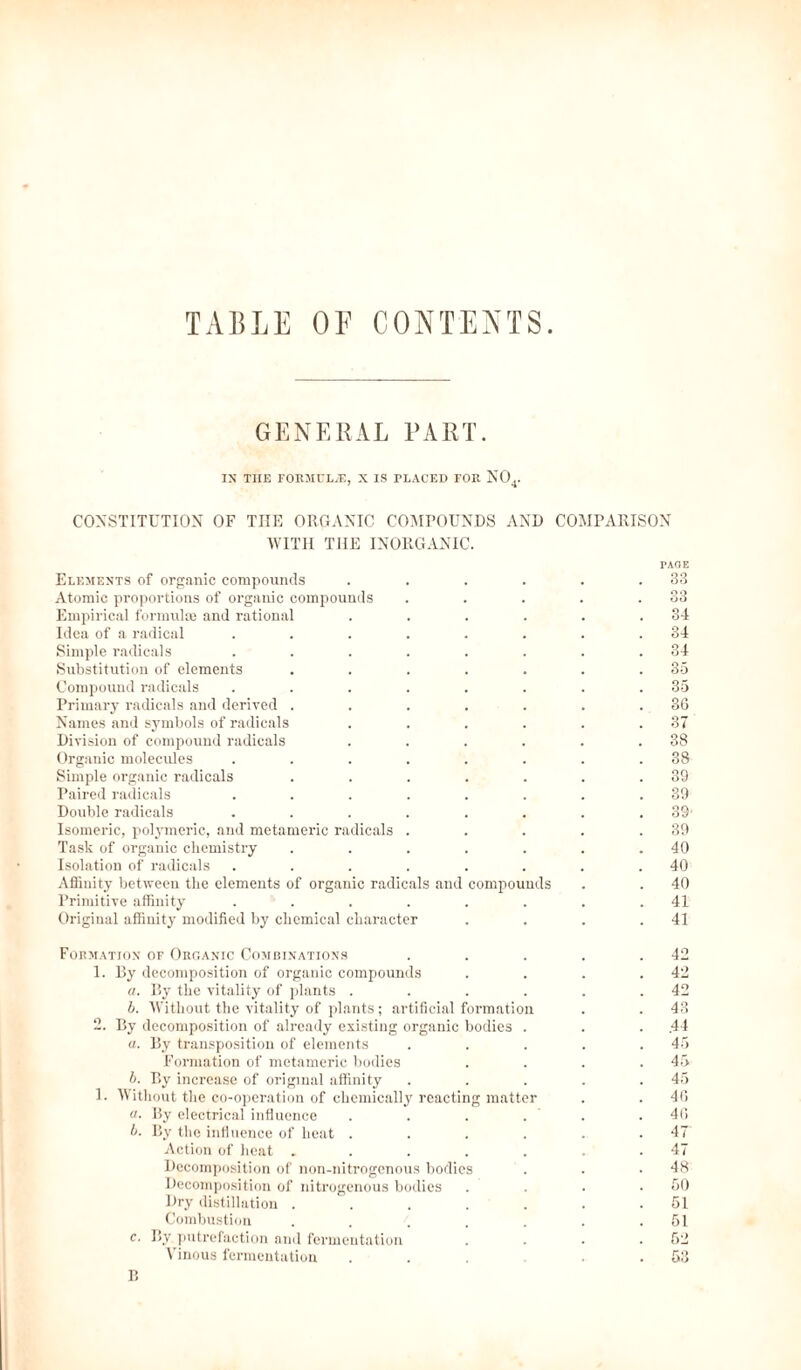 TABLE OF CONTENTS. GENERAL PART. IN THE FORMULAE, X IS PLACED FOR N04- CONSTITUTION OF THE ORGANIC COMPOUNDS AND COMPARISON WITH THE INORGANIC. PAGE Elements of organic compounds . . . . . .33 Atomic proportions of organic compounds . . . . .33 Empirical formulae and rational . . . . . .34 Idea of a radical . . . . . . . .34 Simple radicals . . . . . . . .34 Substitution of elements . . . . . . .35 Compound radicals ........ 35 Primary radicals and derived . . . . . . .36 Names and symbols of radicals . . . . . .37 Division of compound radicals . . . . . .38 Organic molecules ........ 38 Simple organic radicals . . . . . . .39 Paired radicals . . . . . . . .39 Double radicals . . . . . . . .39' Isomeric, polymeric, and mctameric radicals . . . . .39 Task of organic chemistry . . . . . . .40 Isolation of radicals . . . . . . . .40 Affinity between the elements of organic radicals and compounds . . 40 Primitive affinity . . . . . . . .41 Original affinity modified by chemical character . . . .41 Formation of Organic Combinations . . . . .42 1. By decomposition of organic compounds . . . .42 a. By the vitality of plants . . . . . .42 b. Without the vitality of plants; artificial formation . . 43 2. By decomposition of already existing organic bodies . . .44 a. By transposition of elements . . . . .45 Formation of mctameric bodies .... 45 b. By increase of original affinity . . . . .45 1. Without the co-operation of chemically reacting matter . . 40 a. By electrical influence . . . . . .40 b. By the influence of heat ...... 47 Action of heat ....... 47 Decomposition of non-nitrogenous bodies . . .48 Decomposition of nitrogenous bodies .... 50 Dry distillation . . . . . . .51 Combustion . . . . . . .51 c. By putrefaction and fermentation . . . .52 Vinous fermentation . . . . . .53 B