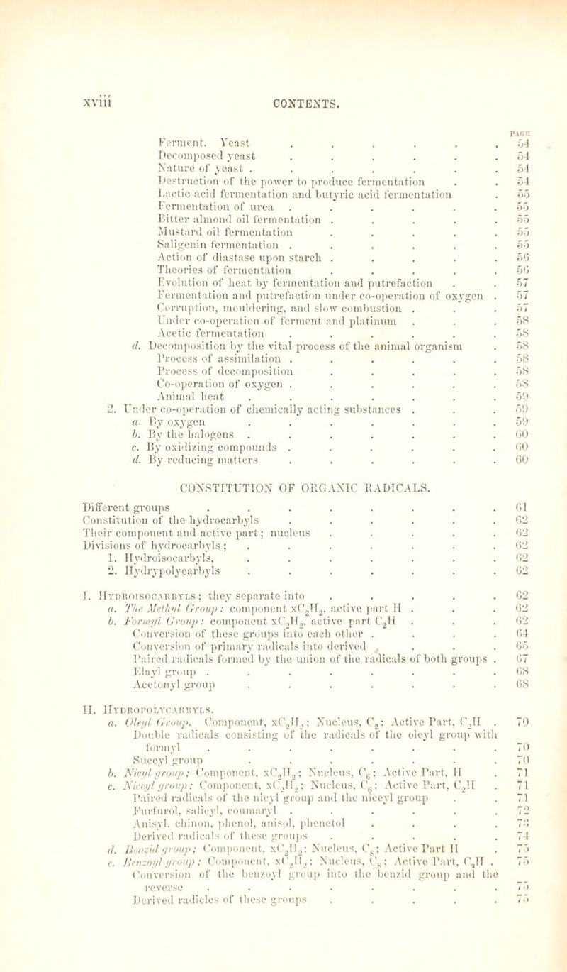 Ferment. Yeast .... Decomposed yeast .... Nature of yeast ..... Destruction of the power to produce fermentation Lactic acid fermentation and butyric acid fermentation Fermentation of urea Bitter almond oil fermentation Mustard oil fermentation Saligenin fermentation . Action of diastase upon starch Theories of fermentation Evolution of heat, by fermentation and putrefaction Fermentation and putrefaction under co-operation of oxygen Corruption, mouldering, and slow combustion Under co-operation of ferment and platinum Acetic fermentation d. Decomposition by the vital process of the animal organis Process of assimilation . Process of decomposition Co-operation of oxygen . Animal heat .... Under co-operation of chemically acting substances «. By oxygen .... b. By the halogens .... c. By oxidizing compounds . d. By reducing matters PACK 54 54 54 54 55 55 55 55 55 56 56 57 57 67 58 58 58 58 58 58 59 59 69 60 60 60 CONSTITUTION OF ORGANIC RADICALS. Different groups . . . . . . . .61 Constitution of the hydrocarbyls . . . . . .62 Their component and active part; nucleus . . . . .62 Divisions of hydrocarbyls; . . . . . . .62 1. Hydroisocarbyls, . . . . . . .62 2. Ilydrypolycarbyls . . . . . . .62 I. IIydroisocarbyls ; they separate into . . . . .62 a. The Methyl (Troup : component xC2II2, active part II . . .62 b. Formyl Group: component xC0H„ active part C2II . . .62 Conversion of these groups into each other .... 64 Conversion of primary radicals into derived . . .65 Paired radicals formed by the union of the radicals of both groups . 67 Elayl group ........ 68 Acetonyl group . . . . . . .68 II. Hydropolycarbyls. a. Oleyl Group. Component, xC2II,; Nucleus, C2; Active Part, C2II . 70 Double radicals consisting of the radicals of the oleyl group with formyl . . . . . . . .70 Succyl group . . . . . . .70 b. Nicyl group; Component, xC2U2; Nucleus, C6; Active Part, II . 71 c. Niceyl group; Component, xC2U2; Nucleus,!'.; Active Part, C2II . 71 Paired radicals of the nicyl group and the niceyl group . . 71 Furfurol, salicyl, coumaryl . . . . . .72 Anisyl, chinon, phenol, anisol, phenetol .... 76 Derived radicals of these groups . . . . .74 d. Benzidyroup; Component, x('2ll2; Nucleus, Ca; Active Part 11 . 75 e. Benzoyl yroup; Component, x(\ll2; Nucleus, Cg; Active Part, C„TT . 75 Conversion of the benzoyl group into the benzid group and the reverse . . . . . . . .75 Derived radicles of these groups . . . . .75