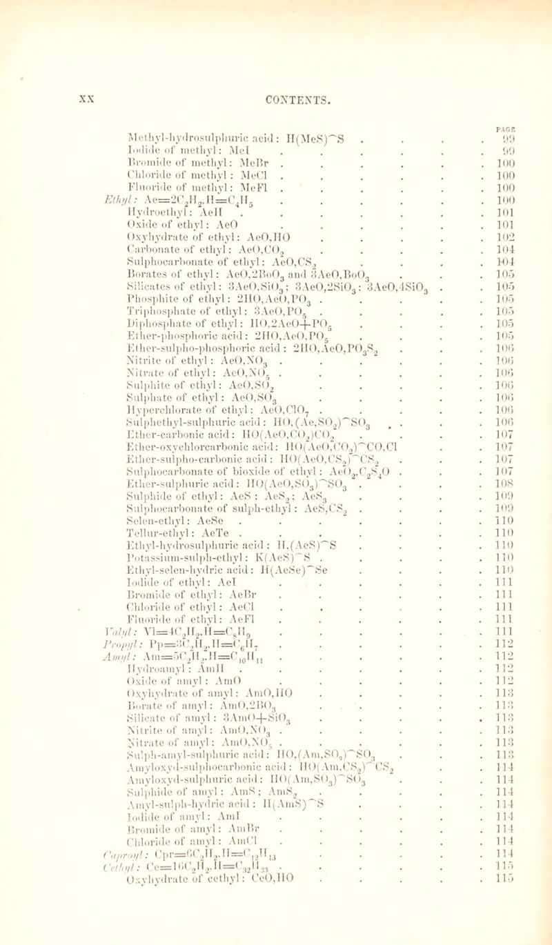 pack Methyl-hydrosulphuric acid: II(MeS)~S .... 90 Iodide of methyl: Mel ...... 99 Bromide of methyl: MeBr ...... 100 Chloride of methyl: MeCl . . . . . .100 Fluoride of methyl: MeFl ...... 100 Ethyl: Ae=2C2H2,H=C4H5 ...... 100 Ilydroethyl: Aell ....... 101 Oxide of ethyl: AeO ...... 101 Oxyhydrate of ethyl: AeO.IIO ..... 102 Carbonate of ethyl: AeO,C02 ..... 104 Sulphocarbonate of ethyl: AeO,CS2 .... 104 Borates of ethyl: AeO,2Bo03 and 3AeO,BoOs . . . 105 Silicates of ethyl: 3AeO,Si03; 3Ae0,2Si03: 3AeO,4SiOs . . 105 Phosphite of ethyl: 2IIO,AeO,P03 ..... 105 Triphosphate of ethyl: 3AeO,POä ..... 105 Diphosphate of ethyl: IlO,2AeO-j-PO- . . . .105 Ether-phosphoric acid: 2HO,AeO,POs . . . .105 Ether-sulplio-phosphoric acid: 2H0,Ae0,P03S2 . . . 106 Nitrite of ethyl: AeO,NOa ...... 10(3 Nitrate of ethyl: AeO,NO. . . . . . .106 Sulphite of ethyl: Ae0,S02 ..... 106 Sulphate of ethyl: AeO,SOa ..... 106 llyperchlorate of ethyl: Ae0,C107 ..... 106 Sulpliethyl-sulphuric acid: HO, (Ae,S02)''S03 . . . 106 Ether-carbonic acid: H0(Ae0,C02)C02 .... 107 Ether-oxychlorcarbonic acid: H0(Ae0,C02)'~'C0,Cl . . 107 Ether-sulpho-carbonic acid: HO(AcO,CS2)~'CS2 . . . 107 Sulphocarbonate of bioxide of ethyl: Ae02,C2S40 . . .107 Ether-sulphuric acid : 110(Ae0,S03)'_'S03 .... 108 Sulphide of ethyl: AeS : AeS2; AeS3 .... 109 Sulphocarbonate of sulph-ethyl: AeS,CS2 .... 109 Selen-ethyl: AeSe ....... 110 Tellur-ethyl: AeTe . . . . . . .110 Ethyl-hydrosulphuric acid: II,(AeS)'^S . . . .110 Potassium-sulph-ethyl: K(AeS)~S . . . . .110 Ethyl-selen-hydric acid: H(AeSe)~Se .... 110 Iodide of ethyl: Ael . . . . . .111 Bromide of ethyl: AeBr . . . . . .111 Chloride of ethyl: AeCl . . . . . .111 Fluoride of ethyl: AeFl . . . . . .Ill I 'alyl: Vl=4C2H2,H=CgH9 . . . . . .111 Propyl: Pp=302H2,H=CgH7 ...... 112 Amyl: Am=5C2H2,H=O|0Hn . . . . . .112 Ilydroamyl: Amll ....... 112 Oxide of amyl: AmO ...... 112 Oxyhydrate of amyl: AmO,HO . . . . .113 Borate of amyl: AmO,2B03 ... . . .113 Silicate of amyl: 8AmO-)-SiOs . . . . .113 Nitrite of amyl: Am0,NO3 ...... 113 Nitrate of amyl: AmO,NO. . . . . . .113 Sulph-amyl-sulphuric acid: H0,(Am,S0,)'~'S03 . . .113 Amyloxyd-sulphocarbonic acid: IIO(Am,CS2)^'CS2 . .114 Amyloxyd-sulphuric acid: II0(Am,S03)^'S03 . . .114 Sulphide of amyl: AmS; AmS2 . . . . .114 Amyl-sulph-hydric acid: H(AmS)~S . . . .114 Iodide of amyl: Ami . . . . . .114 Bromide of amyl: AmBr . . . . . .114 Chloride of amyl: AmCl . . . . . .114 Ciiproi/l: Cpr=6C2H2,II=CI2H,3 . . . . .114 (’ethyl: Cc=16t 2H2,1I=1 321133 ...... 1 15 Oxyhydrate of cethyl: CeO,lIO . . . . .115