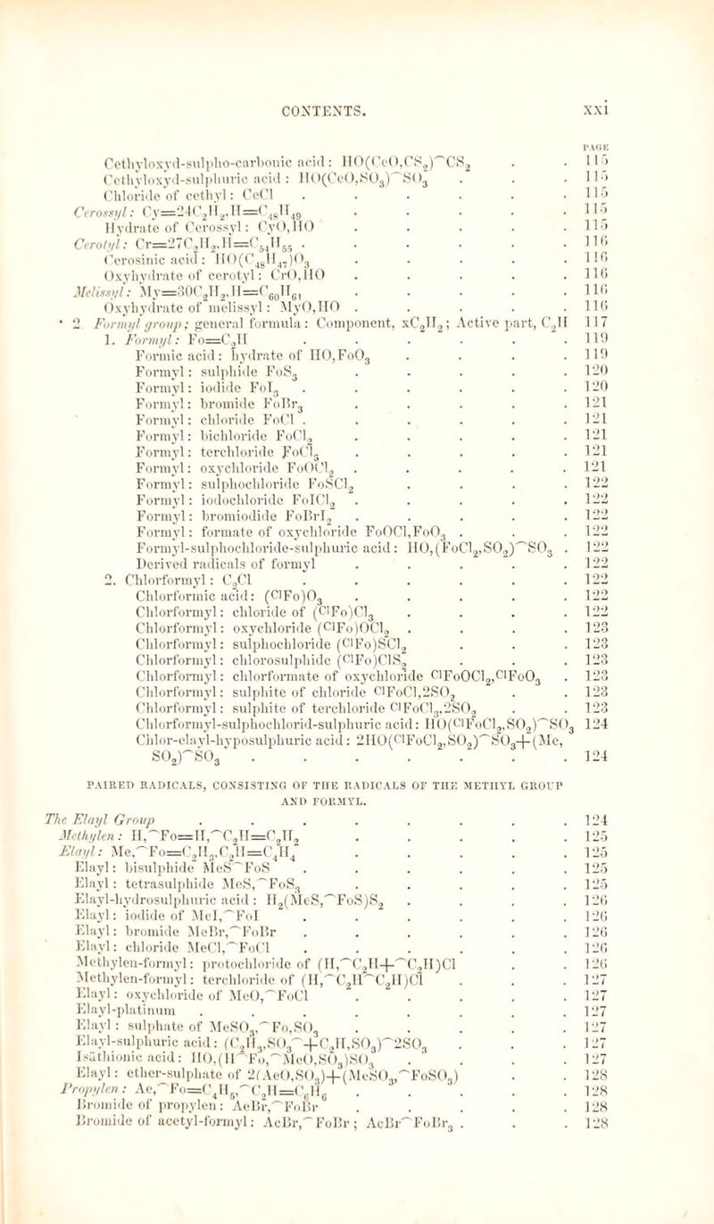 PAGE Cethyloxyd-sulpho-carbonic acid: HO(CcO,CS2)'~CS2 . .115 Cethyloxyd-sulphuric acid: HO(CeO,SOs) S03 . . .IE» Chloride of cethyl: CeCl . . . . . .115 Cerossyl: Cy=24C2li2,IT=C4glI49 . . . . .115 Hydrate of Cerossyl: CyO,llO . . . . .115 Cerotyl: Cr=27C2H2,H=CS4H65.HO Cerosinic acid: H0(C4gH47)03 ..... llß Oxyhydrate of cerotyl: CrO,HO . . • • .110 Melissyl: My==30C2H2,H=C60lT61.110 Oxyhydrate of melissyl: MyO,HO . . . . .110 ‘ 2 Formyl group; general formula: Component, xC2II2; Active part, C211 117 1. Formyl: Fo=C2H ...... 119 Formic acid: hydrate of II0,Fo03 . . . .119 Formyl: sulphide FoS3 . - . . .120 Formyl: iodide Fol3 . . . . . .120 Formyl: bromide FoBr3 . . . . .121 Formyl: chloride FoCl ...... 121 Formyl: bichloride FoCl2 . . . . .121 Formyl: terchloride FoCls ..... 121 Formyl: oxychloride FoOCl2 . . . . .121 Formyl: sulphochloride FoSC12 . . . .122 Formyl: iodochloride FoICl2 ..... 122 Formyl: bromiodide FoBrI2 ..... 122 Formyl: formate of oxychloride FoOCl,Fo03 . . . 122 Formyl-sulphochloride-sulphuric acid: HO,(FoC12,S02)^'S03 . 122 Derived radicals of formyl . . . . .122 2. Chlorformyl: C2C1 . . . . . .122 Chlorformic acid: (ClFo)03 ..... 122 Chlorformyl: chloride of (Cn-Fo)Cl3 . . . .122 Chlorformyl: oxychloride (ClFo)OCl2 .... 128 Chlorformyl: sulphochloride (ClFo)SCl2 . . . 123 Chlorformyl: chlorosulphide (C1Fo)C1S2 . . . 123 Chlorformyl: chlorformate of oxychloride 0lFoOCl2,clFoO3 . 123 Chlorformyl: sulphite of chloride C1FoC1,2S02 . . 123 Chlorformyl: sulphite of terchloride C1FoC13,2S02 . . 123 Chlorformyl-sulphochlorid-sulphuric acid: HO(C1FoC12,S02)''SOa 124 Chlor-elayl-hyposulphuric acid: 2HO(ClFoCl2,S02)'^S03-|-(Me, S02rsc3‘ . . . . . . .124 PAIRED RADICALS, CONSISTING OF THE RADICALS OF TIIE METHYL GROUP AND FORMYL. The Elayl Group . . . . . . . .124 Methylen: II^Fo—1I,~C21I=C2112 . . . . .125 Elayl: Me,^'Fo=C2H3,C2II=C4H4 . . . . .125 Elayl: bisulphide MeS'~'FoS ...... 125 Elayl: tetrasulphide MeS,^FoS3 . . . . .125 Elayl-liydrosulphuric acid: H2(MeS,^FoS)S2 .... 120 Elayl: iodide of Mel^FoI . . . . . .120 Elayl: bromide MeP>r,'~'FoBr . . . . . .120 Elayl: chloride MeCl,'ToCl . . . . . .120 Methylen-formyl: protochloride of (II,'~'C2H-j-^C2H)Cl . .120 Methylen-formyl: terchloride of (H','C2H~C2H)C1 . . . 127 Elayl: oxychloride of MeO,'~'FoCl . . . . .127 Elayl-platinum . . . . . . . .127 Elayl: sulphate of MeSO-^FOjSOj . . . . .127 Elayl-sulphuric acid: (C2H3,S03^4-C2H,S03P2S03 . . .127 Isiithionic acid: HO,(H'Fo,~MeO,SÖ3)S03 . . . .127 Elayl: ether-sulphate of 2fAeO,SO,)+(MeSO,,'''FoSO,) . .128 Propylen: Aet'To=C4H61'~'C2H=C6Hg ' . . . .128 Bromide of propylen: AeBr^FoBr ..... 128 Bromide of acetyl-formyl: AcBr,~FoBr ; AcBrToBr3 . . .128