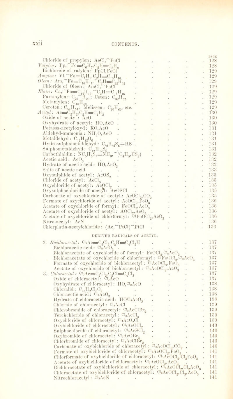 B«» Melissen: C60H,.0, etc. 211=( 4I13 Chloride of propylen: AeCl^FoCl Vahflcn: Pp,''Fo=C6H7,C2H=CsH8 Bichloride of valylen: PpCl,FoCl A mi/ten: Vl,''Fo=CsII9,C2H=Cl0Hin Oleen: Am,'Fo=C10H, l,'~C2H=( Chloride of Oleen : AmCl,~FoCl Ehren: Ca,~Fo=C H„rC2II=C16H16 Paramylen: C20~H20; Ceten: C32H32 Metamylen: C40IIJ0 Ceroten: C54H54; Acetyl: Ac=C2H„( Oxide of acetyl: AcO Oxyhydrate of acetyl: III),AcO . Potassa-acetyloxyd: KO,AcO Aldehyd-ammonia: NH40,AcO Metaldehyd: C12H]206 Ilydrosulphometaldehyd: C,2H,2S6+HS Sulphometaldehyd: C,,,lf 12Se Carbotliialdin: NC5H5S2=NH3,~(C4IIs,CS4) Acetic acid: Ac03 Hydrate of acetic acid: II0,Ac03 Salts of acetic acid Oxysulphide of acetyl: AcOS2 Chloride of acetyl: AcCl3 Oxychloride of acetyl: AcOCl2 Oxysulphochloride of acetal: AcOSCl Carbonate of oxychloride of acetyl: AcOC Formate of oxychloride of acetyl: AcOCl, Acetate of oxychloride of formyl: FoOC Acetate of oxychloride of acetyl: AOCl„, Acetate of oxychloride of chlorformyl: PlFoOCl2,Ac03 Nitro-acctyl: AcN Chlorplatin-acetylehloride: (Ac,~PtCl)~PtCl 12,C02 ,Fo()3 AcO„ VcO„ . PAGE 128 128 129 129 129 129 129 129 129 129 1*30 130 130 131 131 131 131 131 132 132 132 133 135 135 135 135 135 136 136 136 136 136 136 DERIVED RADICALS OF ACETYL. 2. Bichloracetyl: Cl, •\.c=C2Cl2,CiH=C4Cl2TI . • . .137 Bichloracetic acid: Cl,AcOs . . . . . .137 Bichloracetate of oxychloride of formyl: FoOCl2,C>2Ac03 . . 137 Bichloracetate of oxychloride of chlorformyl: t'iFoOCl2,B!,Ac03 . 137 Formate of oxychloride of bichloracetyl: Cl AcOCl,, Fo03 . . 137 Acetate of oxychloride of bichloracetyl: Cl,AcOCl2,Ac03 . . 137 3. Chloracetyl: C)3Ac=C2C12,C2C1=C4C13 * .... 137 Oxide of chloracetyl: Cl^AcO ..... 137 Oxyhydrate of chloracetyl: IIO,ClsAcO . . . .138 Chloralid: CIOH2C1602 . . . . . .138 Chloracetic acid: Cl3Ac03 ...... 138 Hydrate of chloracetic acid: H0Cl3Ac03 .... 138 Chloride of chloracetyl: Ci3AcCl . . . . .139 Chlorobromide of chloracetyl: Cl3AcClBr2 .... 139 Tcrchchloride of chloracetyl: Cl,AcCl, . • . .139 Oxychloride of chloracetyl: Cl,Ac02Cl .... 139 Oxybichloride of chloracetyl: C]sAcOCl2 .... 140 Sulphochloride of chloracetyl: Ci3AcSCl2 .... 140 Oxybromide of chloracetyl: Cl3AcOBr2 .... 140 Chlorbromide of chloracetyl: C!3AcClBr2 . . . .140 Carbonate of oxybichloride of chloracetyl: ClsAc0Cl2,C02 . . 140 Formate of oxybichloride of chloracetyl: F'aAcOCl2,Fo03 . .141 Chlorformate of oxybichloride of chloracetyl: t'l3\eOCl2,Cl3Fo03 . 141 Acetate of oxybichloride of chloracetyl: Ci3Ac0Cl2,Ac03 . . 141 Bichloracetate of oxybichloride of chloracetyl: Cl3Ae(>Cl2,012.\c03 141 Chloracetate of oxybichloride of chloracetyl: C]3AcOCl2,Cl3, Ac03 . 141 Nitrocliloracetyl: CljAcN ...... 141