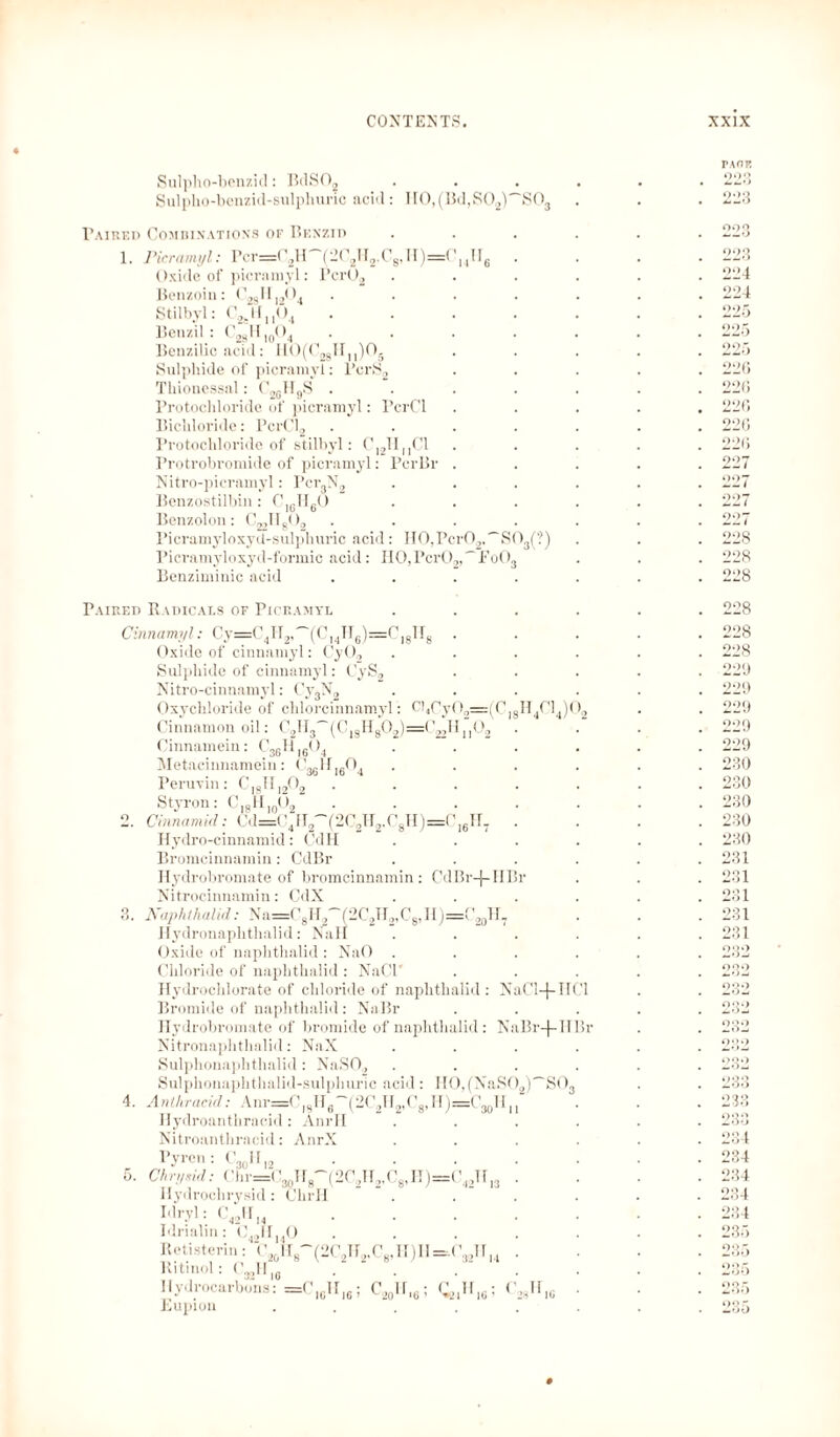 Sulpho-benzid: BdS02 Sulpho-benzid-sulphuric acid: H0,(Bd,S02)''S03 Paired Combinations of Benzid 1. Picramyl: Pcr=C2H'-Y2C2H2,C8,H)==C14II6 Oxide of picramyl: Pcr02 Benzoin: C28II1204 .... Stilbyl: C2j.Hu04 Benzil: C28H10O4 .... Benzilic acid: H0(C2gHM)05 Sulphide of picramyl: PcrS2 Thionessal: C2GII9S .... Protochloride of picramyl: PcrCl Bichloride: PcrCl2 .... Protochloride of stilbyl: C,2TIMC1 rrotrobromide of picramyl: PcrBr . Nitro-picramyl: Pcr3N2 Benzostilbin : ClßH60 Benzolon: C^IIgO, .... Picramyloxyd-sulphuric acid: H0,Pcr02,~S0.(?) Pici’amyloxyd-formic acid: HO,Pcr02,~Fo03 Benziminic acid .... 0 mg Paired Radicals of Picramyl Chin amyl: Oxide of cinnamyl: CyO,, Sulphide of cinnamyl: CyS2 Nitro-cinnamyl: Cy3N2 Oxychloride of clilorcinnamyl: Cl4CyOa=:(C, Cinnamon oil: C2H3~(C| Cinnamein: Metacinnamein: Peruvin: _ _ 2l ll''2 3g I6( *4 ( 36^16^*4 C,8JI,2°2 4. Styron: C]8H10O2 Cinnamicl: Cd=< ’4II2'~(2C2H2,C8H)=C]61T7 Hydro-cinnamid: CdH Bromcinnamin: CdBr Hydrobromate of bromcinnamin: CdBr-f-IiBr Nitrocinnamin: CdX Naphthalid: Na=CgH2~f2C2H2,Cg,II)=C20H7 Hydronaplithalid: Nall Oxide of naphthalid : NaO . Chloride of naphthalid : NaCl' Hydrochlorate of chloride of naphthalid : Bromide of naphthalid : NaBr Hydrobromate of bromide of naphthalid : Nitronaphthalid: NaX Sulphonaphthalid: NaSO, Sulphonaphthalid-sulphuric acid: H0,(NaS02 Anthracid: Anr=0|8U6'~(2C.,H2,C8,H)=0, Hydroanthracid : AnrII Nitroanthracid: AnrX Pyrcn Ch rysid Hydrochrysid: Chrll Idryl: C H4C14)0s NaCl+IICl NaBr-f TTBi 'SO. 3(j 11 ^3ol2 Clir=C30HR-(2C,H, C8>H)=C42TI 421113 . 42 14 Idrialin: C42lfI40 Retisterin: C20H8 Ritinol: C^H |C 11 ydrocarbons: =(' H,» ; Lupion 32,4 (2C2H2,C8,H )ll = ('. *-_>o'G’ 0ill6 24,G PACK OOQ OOO 221? 224 224 22D 226 226 226 226 226 227 028 228 228 228 228 228 909 099 009 2'’9 229 280 230 230 230 230 231 281 231 231 231 o;;o °82 232 232 282 9 > 282 288 234 234 234 234 234 235 235 235 235 *