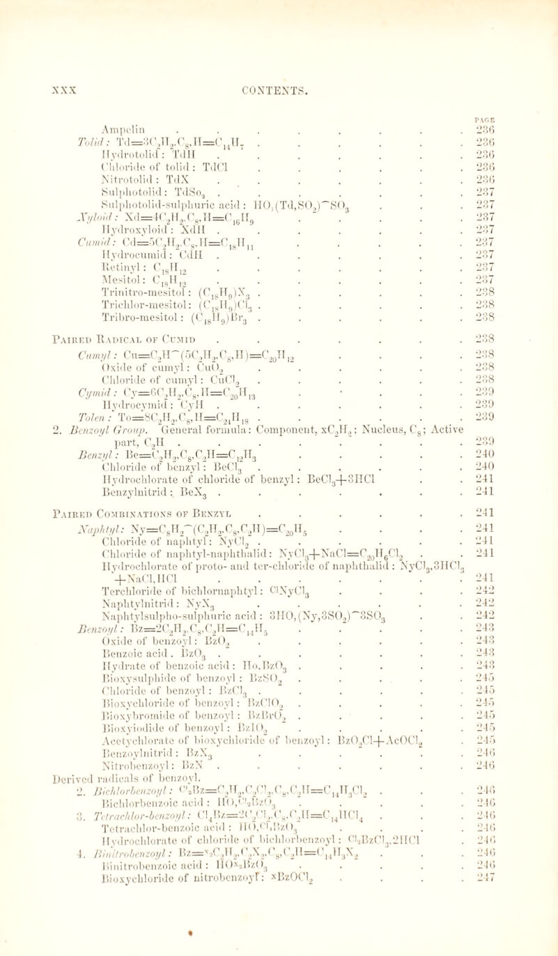 So, Am pel in Tolid: Td=3C2IT2.C8,II=C14H7 Ilydrotolid: TdTI (’Hloi'ido of tolid: TdCl Nitrotolid: TdX Sulphotolid: TdSoa . Sulpliotolid-sulphuric acid: ll().(Td,S02)~J Xyloid: Xd=4C2H2,C8,H=C16H9 . ' Hydroxyloid: Xd 11 . Cum id: Cd=r>( y r2,os, i i=c 18ti ,, Hydrocumid: GdH lletinyl: C18II,2 Mesitol: CI8HI2 Trinitro-mesitol: (CI8H9)X3 Trichlor-mesitol: (CI8H9)C13 Tribro-mesitol: (Cl8II9)ßr3 Paired Radical of Ccmid Cumyl: <lu=C2H~(5C2H2.C8,H)=C201I l2 Oxide of cumyl: Cu02 Chloride of cumyl: CuCl, Cymid: Cy=6C2H2,C8,H=C20H)3 Hydrocymid: CyH . Tolen: To=8C2H2,C8,II=C2,H18 . 2. Benzoyl Group. General formula: Component, xC2H2; Nucleus, C part, C2H Benzyl: Be=C2H2,C8,C2H=C12H3 Chloride of benzyl: BeCL Hydrochlorate of chloride of benzyl: BeCl3-(- Benzylnitrid: BeX3 . xphthali 1I6C12 d: XyCl3,3HC Paired Combinations of Benzyl Naphlyl: Ny=C8H2~(C2H2,C8,C2H)=C20H5 Chloride of naphtyl: NyCl2 . Chloride of naphtyl-naphthalid : NyCl.,-)-NaCl=C20 Hydrochlorate of proto-and ter-chloriue of n -f-NaCl, I1C1 Terchloride of bichlornaplityl: CINyClg Naphtylnitrid: NyX3 Naphtylsulpho-sulphuric acid: 3II0,(Ny,3S02)~3S0 Benzoyl: Bz=2C2H2,C8,C2TT=CMH. Oxide of benzoyl: Bz02 Benzoic acid . Bz03 . Hydrate of benzoic acid : Ho,Bz03 . Bioxysulphide of benzoyl : B/.SO., Chloride of benzoyl: Bz013 . Bioxychloride of benzoyl: BzC102 Bioxybromide of benzoyl: B/.lirO, Bioxyiodide of benzoyl: Bzl02 Acetychlorate of bioxychloride of benzoyl: Benzoylnitrid : BzX3 Nitrobenzoyl: BzN Derived radicals of benzoyl. 2. Bichlorbenzoyl: C',iBz=C2U2<C2Cl2,C8,C2lI=Cl4lT3Cl2 Bichlorbenzoic acid: lft),oiaBz(.)3 3. Tctrachlor-benzoyl: Cl4Bz=2<y C8,C2II=CU1IC14 Tetrachloi’-benzoic acid : H0,C’bBz03 Hydroclilorate of chloride of bichlorbenzoyl: Cl,BzCl3,21ICl 1. Bini/robenzoyl: Bz=x2C2H2,( 2X2,C8,C2ll=C]1H3X2 Binitrobenzoic acid: II0xaBzO3 Bioxychloride of nitrobcnzojT: xBzOG2 1HC1 1zO2C1+Ac0C1 ; Active PACE 236 236 236 236 236 237 237 237 237 237 ■’37 237 237 238 238 238 238 ogg 238 238 239 239 239 °39 240 240 241 241 241 241 241 241 241 242 242 242 243 243 243 243 2 b. 215 245 245 245 245 246 246 246 246 216 246 246 246 246 «