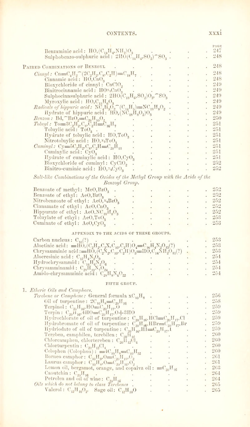 Bcnzaminic acid: II0,(CHII4,N[r2)03 Sulpliobenzo-sulpliuric acid: 2n0(C14H4,SO2)~SO3 l'AOE 247 248 Paired Combinations of Benzoyl Cinnyl: Cn=C4H2~(2C2H2.C8,C2H)=C18H7 Cinnamic acid: IiO,Cn03 Bioxychloride of cinnyl: CnC102 Binitrocinnamic acid: HOxaCn()3 Sulphocinnsulphuric acid: 2H0(CI8H6,S02)03,~'S03 Myroxylic acid: H0,C15H603 Radicals of hippuric acid: NC4H302~(C|4II5)=NC]8H802 Hydrate of hippuric acid: HO.(NC1KII8CU0, Benzon: Bd,^\1|3If,f|02 . ‘ . Tolui/l: To=3C2H2,C8,C2I1=C16H7 Toluylic acid: To03 .... Hydrate of toluylic acid : HO,To03 . Nitrotoluylic acid: HO,x3To03 Cumin/,l: Cy=5C2H2,C8,C2H=C20H11 Cuminylic acid: Cy03 Hydrate of cuminylic acid : H0,Cy03 Bioxychloride of cuminyl: CyC102 . Binitro-cuminic acid : H0,xaCy03 248 248 248 249 249 249 249 249 249 250 251 251 251 251 251 251 251 Salt-like Combinations of the Oxides of the Methyl Group with the Acids of the Benzoyl Group. Benzoate of methyl: Me0,Bz03 ...... Benzoate of ethyl: AeO,Bz03 ...... Nitrobenzoate of ethyl: Ae0,xaBz03 ..... Cinnamate of ethyl: AeO,Cn03 ...... Hippurate of ethyl: AeO,NC]8HgG3 ..... Toluylate of ethyl: AeO,ToOs ...... Cuminate of ethyl: AeO,CyG3 ...... APPENDIX TO THE ACIDS OF THESE GROUPS Carbon nucleus : Cl0(?) ....... 253 Aloetinic acid: =HO,(C2H2,C2X,C10,C2H)O4=C16H4N2O13(?) . . 253 Chrysamminic acid :=H(),(C2N2,C10,C2H)Ö3=IIü,C14NH2O11(?) . . 253 Aloeresinic acid : C]2H4N209 ...... 254 Hydrochrysammid: C]4H6N206 ...... 254 Chrysamminamid: C23H10N7O,4 ...... 254 Amido-chrysamminic acid: CjjHgNgO^ ..... 254 FIFTH GROUP. 1. Etheric Oils and Camphors. Terebene or Camphene: General formula xCl0Hs . Oil of turpentine: 2C]0H8=C20II16 . . . . Terpinol: C20H]d.HO=C20H]7,O Terpin: C20li 16,4HO=C20H|7,O-t-3HO Hydrochlorate of oil of turpentine : C20II16,HC1=C20H,7,C1 Hydrobromate of oil of turpentine: C.,0H,6,IIBr=C20H]7,Br Hydriodate of oil of turpentine: C20H16,Hl=C20H17,i Tereben, camphilen, terebilen : Cnoll|(5 Chlorcamplien, chlorterebcn : C2QH ’14 Chlorturpentin : C201I]2C14 .... Colophon (Colophon) : =4C|0H8=C40H32 Borneo camphor: C|0Hg,O=C20Hi8,O2 Laurus camphor : CI0H8,O=C2aH,6,O2 _ Lemon oil, bergamot, orange, and copaiva oil: =C201116 Caoutchin: C20H|6 ..... Petrolen and oil of wine: C20H|6 Oils which do not belong to class Ter ebenes . Valerol: C12H10O2. Sage oil: C,,H]0O 256 258 259 259 259 259 259 2 GO 260 260 260 261 261 263 264 264 265 265
