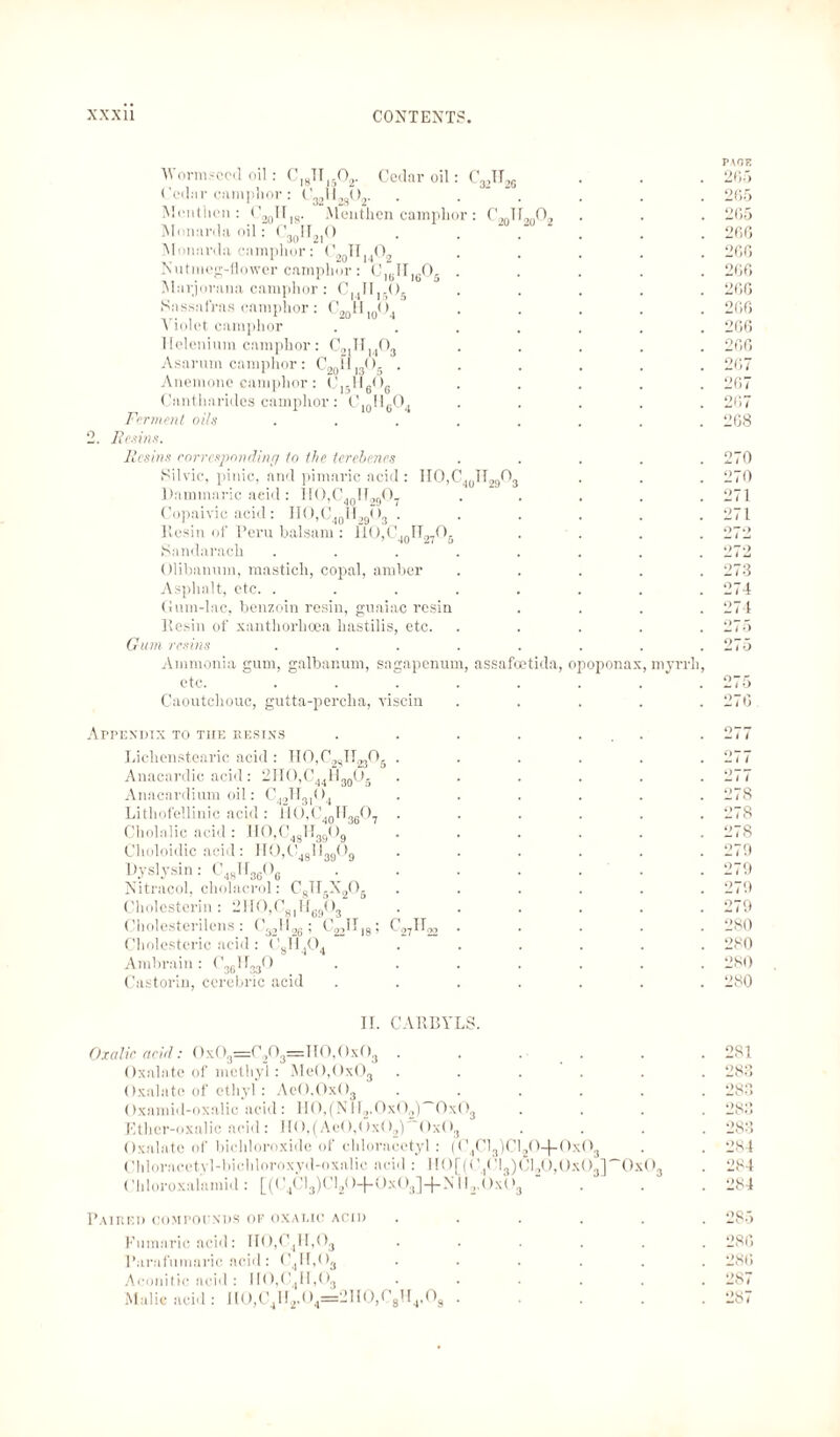 Worm-coil oil ci8tt15o2. Cedar oil Cedar camphor : ('™llM0o. Mentl.cn: C ”  ' Mnnarda oil 20^ IS' Menthen camphor: C20Il20O2 30‘'2r Mi mania camphor: 020H, Nutmeg-dower camphor: C]tjII|(.05 Mnrjonma camphor: CMII,.()S Sassafras camphor: C2 Violet camphor llelenium camphor: Asarum camphor: C20ll13O. ‘.402 20“ 10* *4 cgln„o. Anemone camphor: C1!6<>6 10^6'-'4 Cantharides camphor: C,„HcO, Ferment oils Resins. Resins corresponding to the terebenes Sil vie, pinic, and pimaric acid : IIO,C Uaminaric acid : U<>,< 40.O29O7 Copaivic acid: IIO,C40II,9O3 Resin of Peru balsam : 40IT27O5 Sandarach Olibanum, mastich, copal, amber Asphalt, etc. . Gum-lac, benzoin resin, guaiac resin Resin of xanthorhoea hastilis, etc. Gum resins Ammonia gum, galbanum, sagapenum, assafoetida, opoponax, myrrh etc. Caoutchouc, gutta-percha, viscin cmit 321126 40O29°3 PACE 265 2(15 265 260 260 200 206 200 200 206 207 267 207 208 270 270 271 271 272 272 273 274 274 275 275 270 Appendix to the resins Lichenstearic acid: HCfC^ll^Og Anacardic acid: 2IIO,C44H30O5 Anacardium oil: C42H3104 Lithofellinic acid : llO,C40ll36O7 Cholalic acid : H0,C4gTT3909 Choloidic acid: II0,C481I3909 Dyslysin: C48I13606 Nitracol, cholacrol: CsH6X20- Cholesterin: 2H0,C8IH6903 Cholesterilens : C3,ll26; C22HI8; Cholesteric acid : Cgll404 Ambrain: C36I1330 Castorin, ccrebric acid C27IR h 1 278 278 27S 270 270 270 270 280 200 200 200 II. CARBYLS. Oxalic acid: 0x03=0203=110,0x03 Oxalate of methyl: Me0,0x03 ..... Oxalate of ethyl: AeO,Ox03 ..... Oxamid-oxalic acid: H0,(NII2.0x02)~OxO3 Ether-oxalic acid : H0,(Ae0,0x02)' <>x(>3 Oxalate of biehloroxide of chloracetyl: (C4Cl3)Cl20-(-0x03 <Ihloraectvl-bichlomxyd-oxalie acid : 1 [()[((’,('l3)Cl20,0x(>3]~Ox03 Chloroxalamid: [(C4Cl3)Cl2O-f-0x03]-f-Nil2,0x03 201 283 283 283 283 284 204 204 Paired compounds of oxalic acid ...... 285 Eumaric acid: II0,C4H,03 ...... 280 l’arafumaric acid: C4H,03 ...... 280 Aconitic acid : 110,0,11,()3 ...... 287 Malic acid: HO,C41T2,04=2110,C3U4,09 . . . . .287