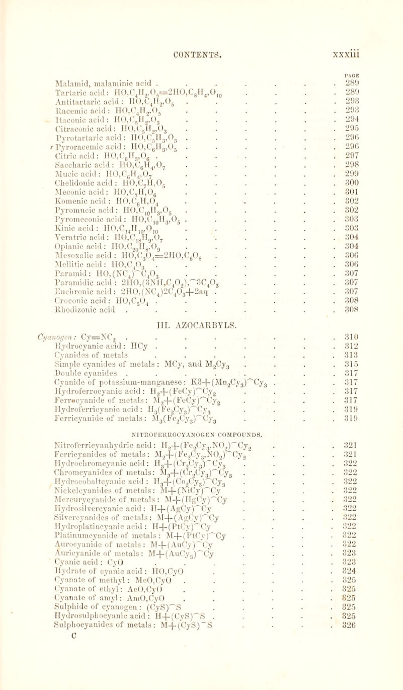 Malamid, malaminic acid .... Tartaric acid: HO,C4H2,O5=2HO,C8H4,O10 Antitartaric acid: HO,C4H2»Os Racemic acid: H0,C,H2,05 11:iconic acid: H0,C5H2,03 Citraconic acid: II0,CsII2,03 Pyrotartaric acid: IIO,C6H3,03 . f Pyroracemic acid: IIO,C6II3,Oä . Citric acid: H0,C6H3,06 .... Saccharic acid: I10,C6H4,07 Mucic acid: H0,C6H4,07 Chelidonic acid: HO,C7H,Os Meconic acid: H0,C7H,06 Komenic acid: HO,C»H,04 Pyromucic acid: IIO,C10Il3,O6 Pyromeconic acid: IIÜ,CI0lI3,O5 . Kinic acid : HO,C14HIQ,Ol0 Vera trie acid: II0,C|gH9,07 Opianic acid: IIO,C20H8,O9 Mesoxalic acid : H0,C3Ö4=2H0,C608 Mellitic acid: lI0,C4O3 . Paramid: HO, (NC4)'~'C403 Paramidic acid : 2H0,(3NH,C402),'~'3C403 Euchronic acid: 2H0,(NC4)2C403-}-2aq . Croconic acid : H0,C504 .... Rhodizonic acid ..... III. AZOCARBYLS. Cyanogen: Cy=NC2 ..... Hydrocyanic acid: HCy .... Cyanides of metals .... Simple cyanides of metals : MCy, and M2Cy3 Double cyanides ..... Cyanide of potassium-manganese: K3-f-(Mn2Cy3)'~'Cy3 Hydroferrocyanic acid: H2-{-(FeCy)''Cy2 Ferrecyanide of metals: M2-}-(FeCy)'~'Cy2 Hydroferricyanic acid: H3(Fe2Cy3)'^Cy3 Fcrricyanide of metals: M3(Fe2Cy3)'~'Cy3 NITROFERROCYANOGEN COMPOUNDS. Nitroferricyanhydric acid: H2-f-(Fe2Cy3.N02)'~Cy2 Ferricyanides of metals: M2-f-(Fe2Cy3,N02)'~Cy2 Hydrochromcyanic acid: H3-f-(Cr2Cy3)'~Cy3 Chromcyanides of metals: M3-f-(Cr2Cy3)'~Cy3 Hydrocobaltcyanic acid : ll3-|-(Co2Cy3)'-'Cy3 Nickelcyanides of metals: M-|~(NiCy)'~'Cy Mercurycyanide of metals: M-j-(HgCy)~Cy Hydrosilvercyanic acid: Il-|-(AgCy)'~'Cy SUvercyanides of metals: M-j-(AgCy)'~'Cy Hydroplatincyanic acid: H-|-(PtCy)'~'Cy Platinumcyanide of metals : M-j-(PtCy)'Cy Aurocyanide of metals : M-|-(AuCy)'~'Cy Auricyanide of metals: M-j-(AuCy3)'Cy Cyanic acid : OyO .... Hydrate of cyanic acid : 110,CyO Cyanate of methyl: MeO.CyO Cyanate of ethyl: AeO.CyO Cyanate of amyl: AmO.CyO Sulphide of cyanogen: (CyS)^S Hydrosulphocyanic acid : H-j-(CyS)~S . Sulphocyanides of metals: M-j-(CyS)~S C TAflE 2811 289 293 293 294 295 29<i 29« 297 298 299 300 301 302 302 303 303 304 304 30« 30« 307 307 307 308 308 310 312 313 315 317 317 317 317 319 319 321 321 322 322 322 322 322 322 322 322 322 322 323 323 324 325 325 825 325 325 32«
