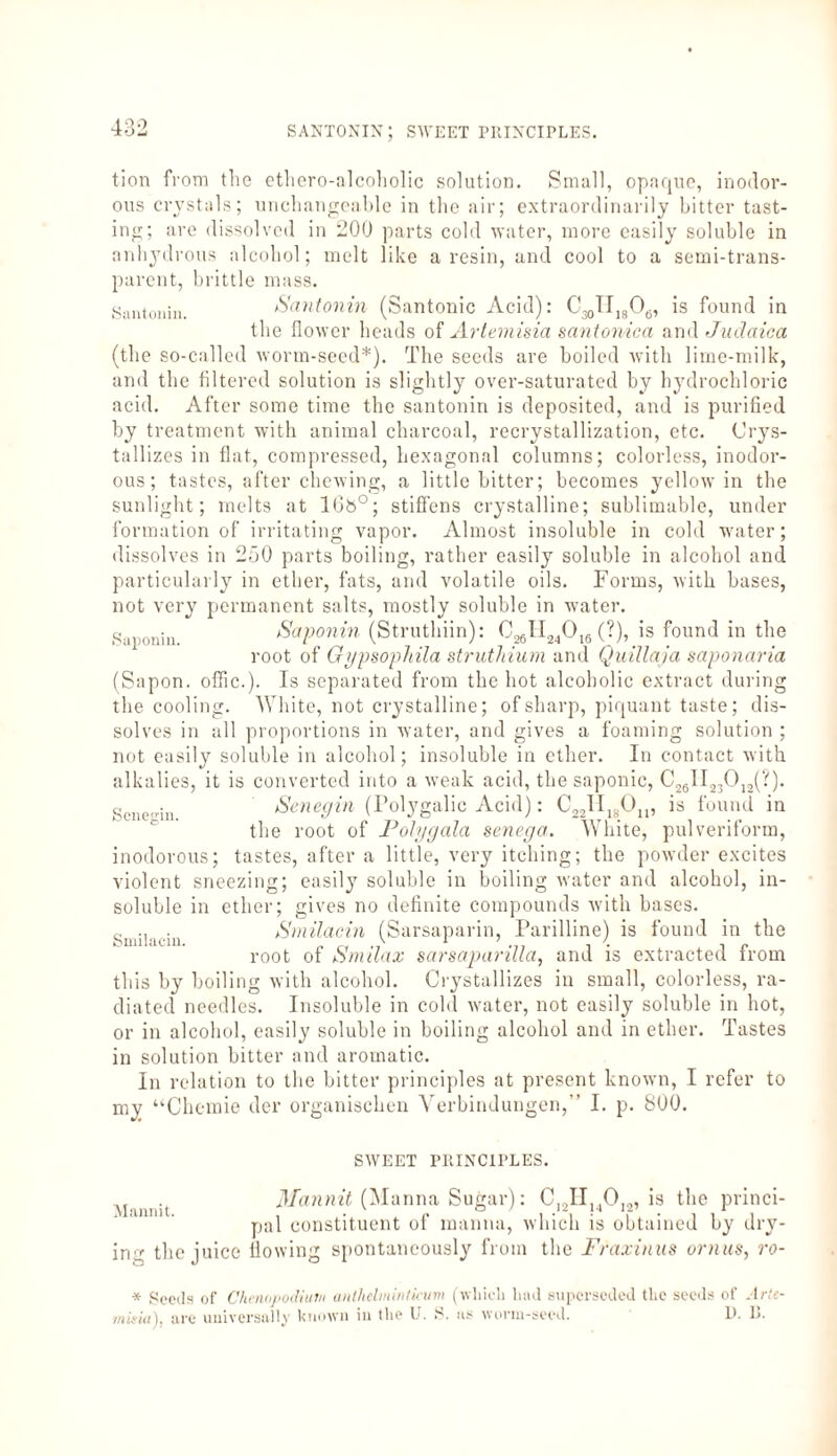 santonin; sweet principles. tion from the ethero-alcoholic solution. Small, opaque, inodor¬ ous crystals; unchangeable in the air; extraordinarily bitter tast¬ ing; are dissolved in 200 parts cold water, more easily soluble in anhydrous alcohol; melt like a resin, and cool to a semi-trans¬ parent, brittle mass. Santonin. Santonin (Santonic Acid): C30II,s06, is found in the flower heads of Artemisia santonica and Judaica (the so-called worm-seed*). The seeds are boiled with lime-milk, and the filtered solution is slightly over-saturated by hydrochloric acid. After some time the santonin is deposited, and is purified by treatment with animal charcoal, recrystallization, etc. Crys¬ tallizes in flat, compressed, hexagonal columns; colorless, inodor¬ ous; tastes, after chewing, a little bitter; becomes yellow in the sunlight; melts at 10b°; stiffens crystalline; sublimable, under formation of irritating vapor. Almost insoluble in cold water; dissolves in 250 parts boiling, rather easily soluble in alcohol and particularly in ether, fats, and volatile oils. Forms, with bases, not very permanent salts, mostly soluble in water. gallonhl_ Saponin (Struthiin): C26II24016 (?), is found in the root of GypsopJtila strut!aura and Quillaja saponaria (Sapon. offic.). Is separated from the hot alcoholic extract during the cooling. White, not crystalline; of sharp, piquant taste; dis¬ solves in all proportions in water, and gives a foaming solution ; not easily soluble in alcohol; insoluble in ether. In contact with alkalies, it is converted into a weak acid, the saponic, C26II23012(?). Sene-in. Senegin (Folygalic Acid): C22II18Ou, is found in the root of Polygala senega. White, pulveriform, inodorous; tastes, after a little, very itching; the powder excites violent sneezing; easily soluble in boiling water and alcohol, in¬ soluble in ether; gives no definite compounds with bases. Smilacin (Sarsaparin, Parilline) is found in the root of Smilax sarsaparilla, and is extracted from this by boiling with alcohol. Crystallizes in small, colorless, ra¬ diated needles. Insoluble in cold water, not easily soluble in hot, or in alcohol, easily soluble in boiling alcohol and in ether. Tastes in solution bitter and aromatic. In relation to the bitter principles at present known, I refer to my “Chemie der organischen Verbindungen,” I. p. 800. SWEET PRINCIPLES. Mannit. Mannit (Manna Sugar): C12IIuOI2, is the princi¬ pal constituent of manna, which is obtained by dry¬ ing the juice flowing spontaneously from the Fraxinus ornus, ro- * Seeds of Chennvodiutn anlhclminlicum (which had superseded the seeds of Arte¬ misia), are universally known in the U. S. as worm-seed. 1>. U.