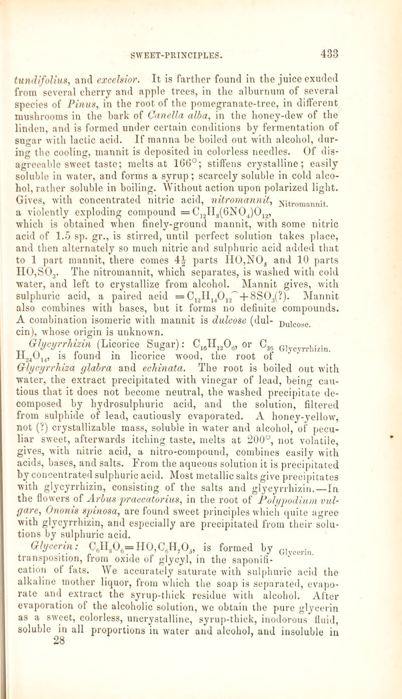 tundifolius, and excelsior. It is farther found in the juice exuded from several cherry and apple trees, in the alburnum of several species of Pinus, in the root of the pomegranate-tree, in different mushrooms in the bark of Canella alba, in the honey-dew of the linden, and is formed under certain conditions by fermentation of sugar with lactic acid. If manna be boiled out with alcohol, dur¬ ing the cooling, mannit is deposited in colorless needles. Of dis¬ agreeable sweet taste; melts at 106°; stiffens crystalline; easily soluble in water, and forms a syrup; scarcely soluble in cold alco¬ hol, rather soluble in boiling. Without action upon polarized light. Gives, with concentrated nitric acid, nitromannit, Nitromannit a violently exploding compound = C12II8(6N04)012, which is obtained when finely-ground mannit, with some nitric acid of 1.5 sp. gr., is stirred, until perfect solution takes place, and then alternately so much nitric and sulphuric acid added that to 1 part mannit, there comes 4J parts IIO,NOs and 10 parts II0,S03. The nitromannit, which separates, is washed with cold water, and left to crystallize from alcohol. Mannit gives, with sulphuric acid, a paired acid = C12II14012~ + 8S03(?). Mannit also combines with bases, but it forms no definite compounds. A combination isomeric with mannit is dulcose (dul- Dulcose ein), whose origin is unknown. Glycyrrhizin (Licorice Sugar): CI6II1206, or C36 G]ycyrrllizin. H24014, is found in licorice wood, the root of Glycyrrhiza glabra and eekinata. The root is boiled out with water, the extract precipitated with vinegar of lead, being cau¬ tious that it does not become neutral, the washed precipitate de¬ composed by hydrosulphuric acid, and the solution, filtered from sulphide of lead, cautiously evaporated. A honey-yellow, not (?) crystallizable mass, soluble in water and alcohol, of pecu¬ liar sweet, afterwards itcliing taste, melts at 200°, not volatile, gives, with nitric acid, a nitro-compound, combines easily with acids, bases, and salts. From the aqueous solution it is precipitated by concentrated sulphuric acid. Most metallic salts give precipitates with glycyrrhizin, consisting of the salts and glycyrrhizin.—In the flowers of Arbus praecatorius, in the root of Polypodium vul¬ gare, Ononis spinosa, are found sweet principles which quite agree with glycyrrhizin, and especially are precipitated from their solu¬ tions by sulphuric acid. Glycerin: C6H806=H0,C6H705, is formed by G1 hl transposition, from oxide of glycyl, in the saponifi¬ cation ot fats. We accurately saturate with sulphuric acid the alkaline mother liquor, from which the soap is separated, evapo¬ rate and extract the syrup-thick residue with alcohol. After evaporation ot the alcoholic solution, we obtain the pure glycerin as a sweet, colorless, uncrystalline, syrup-thick, inodorous fluid, soluble in all proportions in water and alcohol, and insoluble in