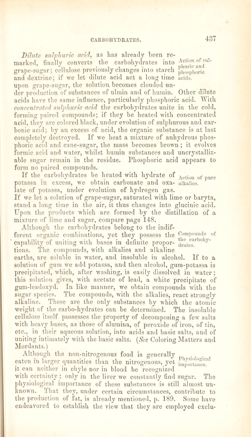 Action of sul- phuric and phosphoric acids. Dilute sulphuric acid, as lias already been re¬ marked, finally converts the carbohydrates into grape-sugar; cellulose previously changes into starch and dextrine; if we let dilute acid act a long time upon grape-sugar, the solution becomes clouded un¬ der production of substances of ultnin and of humin. Other dilute acids have the same influence, particularly phosphoric acid. With concentrated sulphuric acid the carbohydrates unite in the cold, forming paired compounds; if they be heated with concentrated acid, they are colored black, under evolution of sulphurous and car¬ bonic acid; by an excess of acid, the organic substance is at last completely destroyed. If we heat a mixture of anhydrous phos¬ phoric acid and cane-sugar, the mass becomes brown ; it evolves formic acid and water, whilst humin substances and uncrystalliz- able sugar remain in the residue. Phosphoric acid appears to form no paired compounds. If the carbohydrates be heated with hydrate of Vctiou of pUrc potassa in excess, we obtain carbonate and oxa- alkalies, late of potassa, under evolution of hydrogen gas. If we let a solution of grape-sugar, saturated with lime or baryta, stand a long time in the air, it thus changes into glucinic acid. Upon the products which are formed by the distillation of a mixture of lime and sugar, compare page 148. Although the carbohydrates belong to the indif¬ ferent organic combinations, yet they possess the ’ capability of uniting with bases in definite propor¬ tions. The compounds, with alkalies and alkaline earths, are soluble in water, and insoluble in alcohol. If to a solution of gum we add potassa, and then alcohol, gum-potassa is precipitated, which, after washing, is easily dissolved in water; this solution gives, with acetate of lead, a white precipitate of gum-leadoxyd. In like manner, we obtain compounds with the sugar species. The compounds, with the alkalies, react strongly alkaline. These are the only substances by which the atomic weight of the carbo-hydrates can be determined. The insoluble cellulose itself possesses the property of decomposing a few salts with heavy bases, as those of alumina, of peroxide of iron, of tin, etc., in their aqueous solution, into acids and basic salts, and of uniting intimately with the basic salts. {See Coloring Matters and Mordants.) Although the non-nitrogenous food is generally eaten in larger quantities than the nitrogenous, yet it can neither in chyle nor in blood be recognized with certainty ; only in the liver we constantly find sugar. The physiological importance of these substances is still almost un¬ known. That they, under certain circumstances, contribute to the production of fat, is already mentioned, p. 189. Some have endeavored to establish the view that they are employed exclu- Compounds of the carbohy¬ drates.