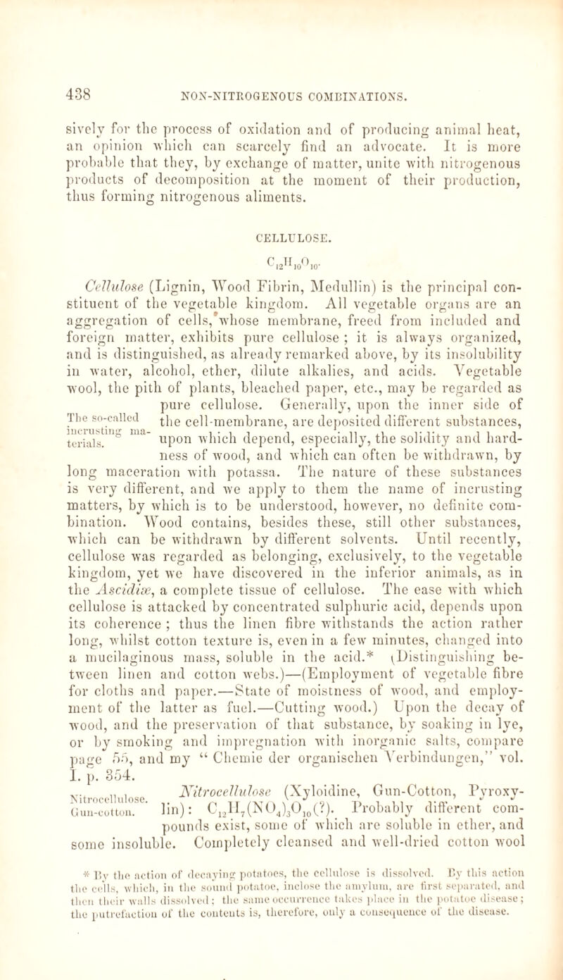 sivclv for the process of oxidation and of producing animal heat, an opinion which can scarcely find an advocate. It is more probable that they, by exchange of matter, unite with nitrogenous products of decomposition at the moment of their production, thus forming nitrogenous aliments. CELLULOSE. ^12^10' ho- Cellulose (Lignin, Wood Fibrin, Medullin) is the principal con¬ stituent of the vegetable kingdom. All vegetable organs are an aggregation of cells,'whose membrane, freed from included and foreign matter, exhibits pure cellulose ; it is always organized, and is distinguished, as already remarked above, by its insolubility in water, alcohol, ether, dilute alkalies, and acids. Vegetable wool, the pith of plants, bleached paper, etc., may be regarded as pure cellulose. Generally, upon the inner side of the cell-membrane, are deposited different substances, upon which depend, especially, the solidity and hard¬ ness of wood, and which can often be withdrawn, by The so-called iucrusting ma¬ terials. maceration with potassa. The nature of these substances long is very different, and we apply to them the name of iucrusting matters, by which is to be understood, however, no definite com¬ bination. Wood contains, besides these, still other substances, which can be withdrawn by different solvents. Until recently, cellulose was regarded as belonging, exclusively, to the vegetable kingdom, yet we have discovered in the inferior animals, as in the Ascidise, a complete tissue of cellulose. The ease with which cellulose is attacked by concentrated sulphuric acid, depends upon its coherence ; thus the linen fibre withstands the action rather long, whilst cotton texture is, even in a few minutes, changed into a mucilaginous mass, soluble in the acid.* ^Distinguishing be¬ tween linen and cotton webs.)—(Employment of vegetable fibre for cloths and paper.—State of moistness of wood, and employ¬ ment of the latter as fuel.—Cutting wood.) Upon the decay of wood, and the preservation of that substance, by soaking in lye, or by smoking and impregnation with inorganic salts, compare page 65, and my “ Chemie der organischen Verbindungen,” vol. I. p. 354. Nitrocellulose. Guu-cotton. Nitrocellulose (Xyloidine, Gun-Cotton, Pyroxy¬ lin): C121I7(N04)3Ojo(?). Probably different com¬ pounds exist, some of which arc soluble in ether, and some insoluble. Completely cleansed and well-dried cotton wool * By the action of decaying potatoes, the cellulose is dissolved. By this action the cells, which, in the sound potatoe, inclose the uniylum, are first separated, and then their walls dissolved; the same occurrence takes place in the potatoe disease; the putrefaction of the contents is, therefore, only a consequence of the disease.