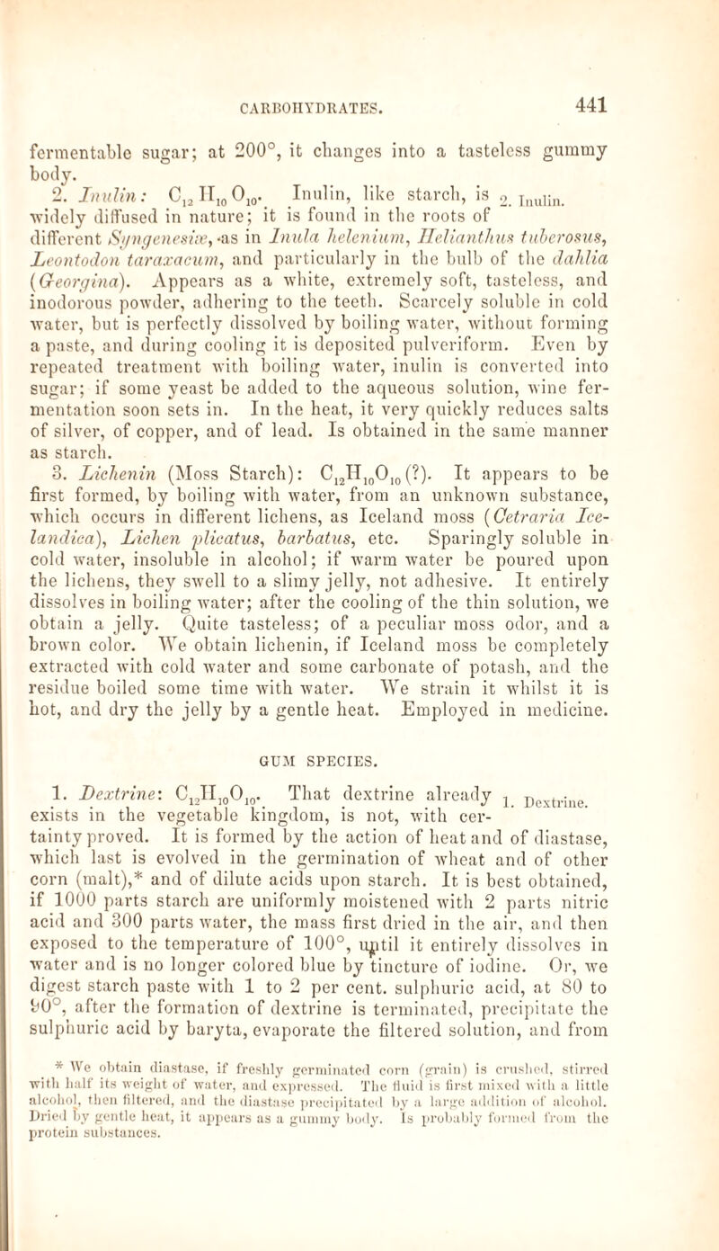 fermentable sugar; at 200°, it changes into a tasteless gummy body. 2. Inulin: C12H10O10. Inulin, like starch, is 2. inulin. ■widely diffused in nature; it is found in the roots of different Sgngenesise, *as in Inula, helenium, Helianthus tuberosus, Leontodon taraxacum, and particularly in the bulb of the dahlia {Georgina). Appears as a white, extremely soft, tasteless, and inodorous powder, adhering to the teeth. Scarcely soluble in cold water, but is perfectly dissolved by boiling water, without forming a paste, and during cooling it is deposited pulveriform. Even by repeated treatment with boiling water, inulin is converted into sugar; if some yeast be added to the aqueous solution, wine fer¬ mentation soon sets in. In the heat, it very quickly reduces salts of silver, of copper, and of lead. Is obtained in the same manner as starch. 8. Lichenin (Moss Starch): C12II10Olo(?). It appears to be first formed, by boiling with water, from an unknown substance, which occurs in different lichens, as Iceland moss (Cetraria Ice- landica), Lichen jolicatus, barbatus, etc. Sparingly soluble in cold water, insoluble in alcohol; if warm water be poured upon the lichens, they swell to a slimy jelly, not adhesive. It entirely dissolves in boiling water; after the cooling of the thin solution, we obtain a jelly. Quite tasteless; of a peculiar moss odor, and a brown color. We obtain lichenin, if Iceland moss be completely extracted with cold water and some carbonate of potash, and the residue boiled some time with water. We strain it whilst it is hot, and dry the jelly by a gentle heat. Employed in medicine. GUM SPECIES. 1. Dextrine: C12II10010. That dextrine already l jiextriue exists in the vegetable kingdom, is not, with cer¬ tainty proved. It is formed by the action of heat and of diastase, which last is evolved in the germination of wheat and of other corn (malt),* and of dilute acids upon starch. It is best obtained, if 1000 parts starch are uniformly moistened with 2 parts nitric acid and 300 parts water, the mass first dried in the air, and then exposed to the temperature of 100°, u^ttil it entirely dissolves in water and is no longer colored blue by tincture of iodine. Or, we digest starch paste with 1 to 2 per cent, sulphuric acid, at 80 to bO°, after the formation of dextrine is terminated, precipitate the sulphuric acid by baryta, evaporate the filtered solution, and from * We obtain diastase, if freshly germinated corn (grain) is crushed, stirred with half its weight of water, and expressed. The fluid is first mixed with a little alcohol, then filtered, and the diastase precipitated by a large addition of alcohol. Dried by gentle heat, it appears as a gummy body. Is probably formed from the protein substances.