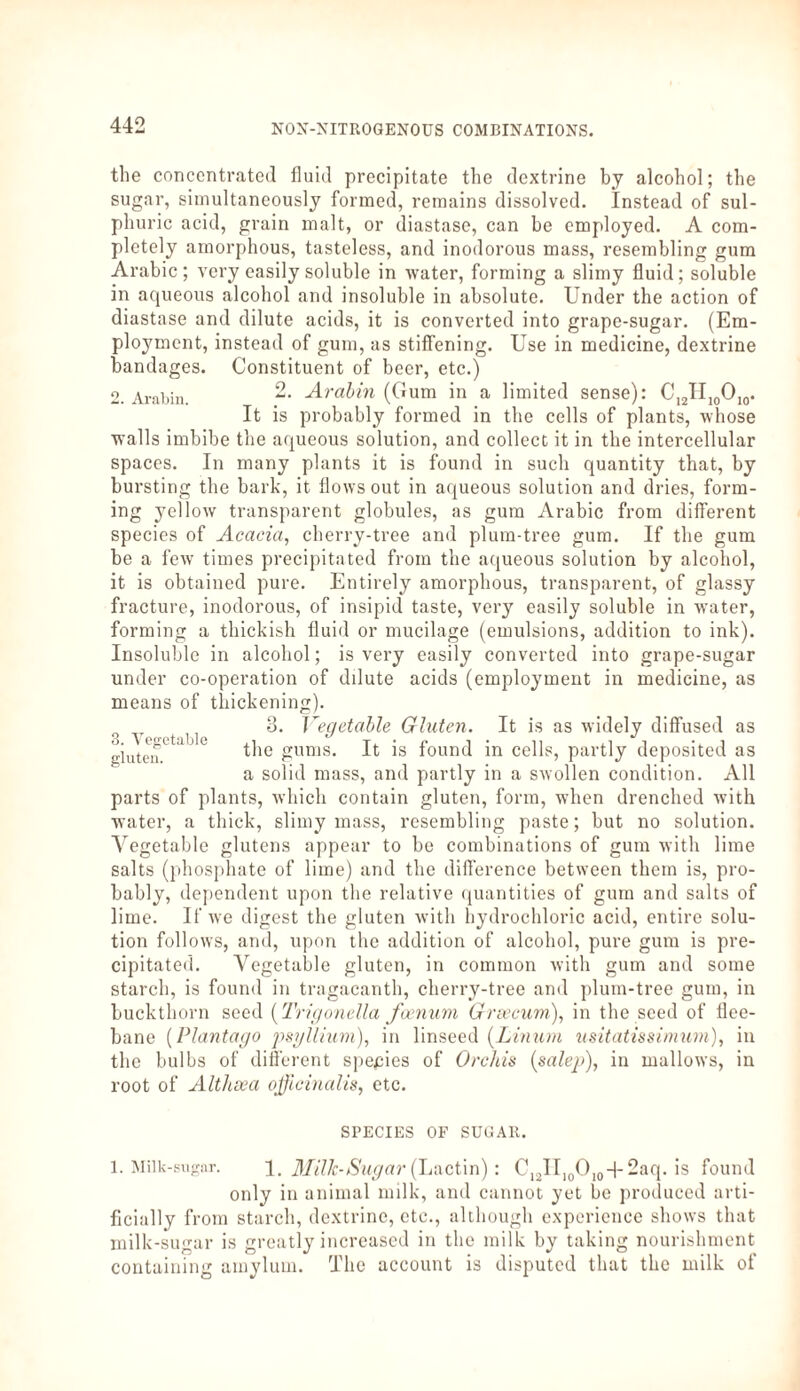 the concentrated fluid precipitate the dextrine by alcohol; the sugar, simultaneously formed, remains dissolved. Instead of sul¬ phuric acid, grain malt, or diastase, can he employed. A com¬ pletely amorphous, tasteless, and inodorous mass, resembling gum Arabic; very easily soluble in water, forming a slimy fluid; soluble in aqueous alcohol and insoluble in absolute. Under the action of diastase and dilute acids, it is converted into grape-sugar. (Em¬ ployment, instead of gum, as stiffening. Use in medicine, dextrine bandages. Constituent of beer, etc.) 2. Arabia. “• Arabin (Gum in a limited sense): C12H10O10. It is probably formed in the cells of plants, whose walls imbibe the aqueous solution, and collect it in the intercellular spaces. In many plants it is found in such quantity that, by bursting the bark, it flows out in aqueous solution and dries, form¬ ing yellow transparent globules, as gum Arabic from different species of Acacia, cherry-tree and plum-tree gum. If the gum be a few times precipitated from the aqueous solution by alcohol, it is obtained pure. Entirely amorphous, transparent, of glassy fracture, inodorous, of insipid taste, very easily soluble in water, forming a thickish fluid or mucilage (emulsions, addition to ink). Insoluble in alcohol; is very easily converted into grape-sugar under co-operation of dilute acids (employment in medicine, as means of thickening). 0 t 1 j 3. Vegetable Gluten. It is as widely diffused as gluten * the £utlis- It ^ found in cells, partly deposited as a solid mass, and partly in a swollen condition. All parts of plants, which contain gluten, form, when drenched with water, a thick, slimy mass, resembling paste; but no solution. Vegetable glutens appear to be combinations of gum with lime salts (phosphate of lime) and the difference between them is, pro¬ bably, dependent upon the relative quantities of gum and salts of lime. If we digest the gluten with hydrochloric acid, entire solu¬ tion follows, and, upon the addition of alcohol, pure gum is pre¬ cipitated. Vegetable gluten, in common with gum and some starch, is found in tragacanth, cherry-tree and plum-tree gum, in buckthorn seed (Trigonella foenuni Graecum), in the seed of flee- bane (Plantago psgllium), in linseed (Linum usitatissimum), in the bulbs of different species of Orchis (salep), in mallows, in root of Althaea officinalis, etc. SPECIES OF SUGAR. 1. Milk-sugar. 1. Milk-Sugar (Lactin): C12II10O10-)-2aq. is found only in animal milk, and cannot yet be produced arti¬ ficially from starch, dextrine, etc., although experience shows that milk-sugar is greatly increased in the milk by taking nourishment containing amylum. The account is disputed that the milk of