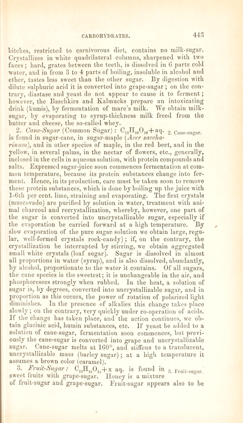 bitches, restricted to carnivorous diet, contains no milk-sugar. Crystallizes in white quadrilateral columns, sharpened with two faces; hard, grates between the teeth, is dissolved in G parts cold water, and in from 3 to 4 parts of boiling, insoluble in alcohol and ether, tastes less sweet than the other sugar. By digestion with dilute sulphuric acid it is converted into grape-sugar; on the con¬ trary, diastase and yeast do not appear to cause it to ferment; however, the Baschkirs and Kalmucks prepare an intoxicating drink (kumis), by fermentation of mare’s milk. We obtain milk- sugar, by evaporating to syrup-thickness milk freed from the butter and cheese, the so-called whey. 2. Cane-Sugar (Common Sugar) : C]2TI10O]04-aq. 2. Cane-sugar, is found in sugar-cane, in sugar-maple [Acer saccha- rinum), and in other species of maple, in the red beet, and in the yellow, in several palms, in the nectar of flowers, etc., generally, inclosed in the cells in aqueous solution, with protein compounds and salts. Expressed sugar-juice soon commences fermentation at com¬ mon temperature, because its protein substances change into fer¬ ment. Hence, in its production, care must be taken soon to remove these protein substances, which is done by boiling up the juice with l-6th per cent, lime, straining and evaporating. The first crystals (muscovado) are purified by solution in water, treatment with ani¬ mal charcoal and recrystallization, whereby, however, one part of the sugar is converted into uncrystallizable sugar, especially if the evaporation be carried forward at a high temperature. By slow' evaporation of the pure sugar, solution we obtain large, regu¬ lar, well-formed crystals rock-candy) ; if, on the contrary, the crystallization be interrupted by stirring, we obtain aggregated small white crystals (loaf sugar). Sugar is dissolved in almost all proportions in water (syrup), and is also dissolved, abundantly, by alcohol, proportionate to the water it contains. Of all sugars, the cane species is the sweetest; it is unchangeable in the air, and phosphoresces strongly when rubbed. In the heat, a solution of sugar is, by degrees, converted into uncrystallizable sugar, and in proportion as this occurs, the power of rotation of polarized light diminishes. In the presence of alkalies this change takes place slowly ; on the contrary, very quickly under co-operation of acids. If the change has taken place, and the action continues, we ob¬ tain glucinic acid, humin substances, etc. If yeast be added to a solution of cane-sugar, fermentation soon commences, but previ¬ ously the cane-sugar is converted into grape and uncrystallizable sugar. Cane-sugar melts at 160°, and stiffens to a translucent, uncrystallizable mass (barley sugar); at a high temperature it assumes a brown color (caramel). 3. Fruit-Sugar: C12H12Ol2+x aq. is found in 3. Fruit.sugar. sweet lruits with grape-sugar. Honey is a mixture of Iruit-sugar and grape-sugar. Fruit-sugar appears also to bo
