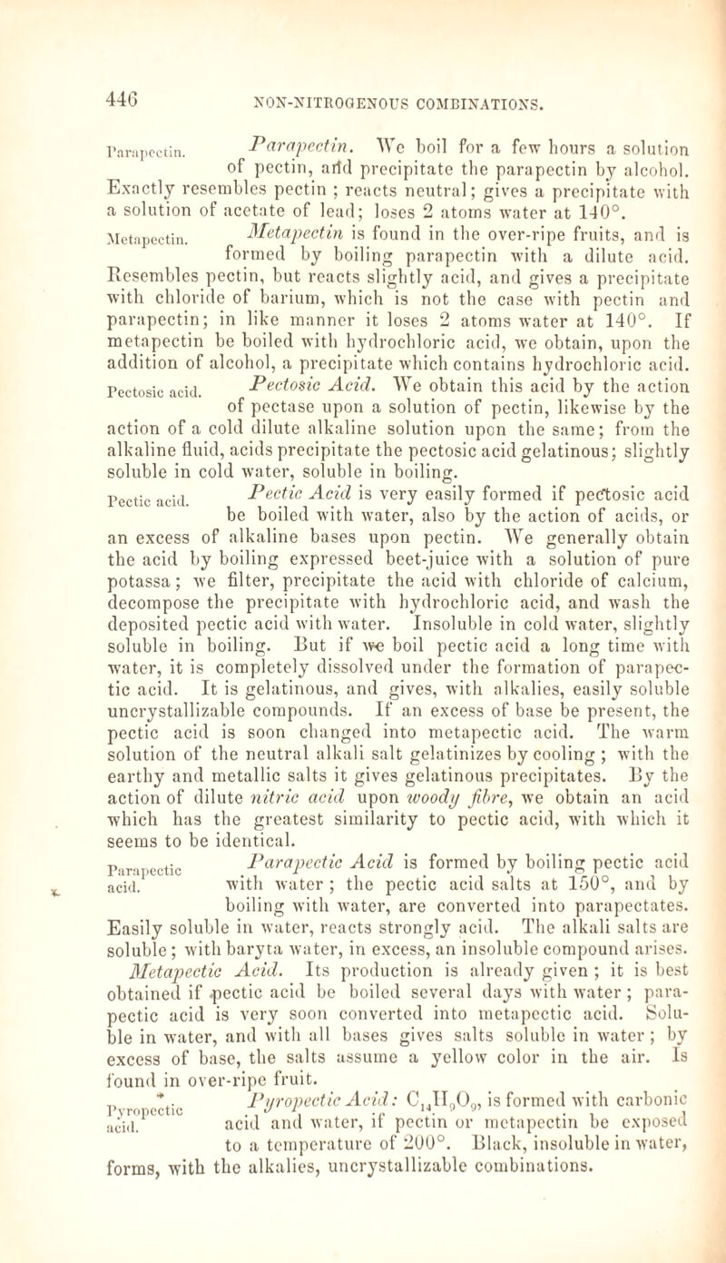 44G Parnpectin. Parapectin. We boil fora few hours a solution of pectin, arid precipitate the parapectin by alcohol. Exactly resembles pectin ; reacts neutral; gives a precipitate with a solution of acetate of lead; loses 2 atoms water at 140°. Metapectin. Metapectin is found in the over-ripe fruits, and is formed by boiling parapectin with a dilute acid. Resembles pectin, but reacts slightly acid, and gives a precipitate with chloride of barium, which is not the case with pectin and parapectin; in like manner it loses 2 atoms water at 140°. If metapectin be boiled with hydrochloric acid, we obtain, upon the addition of alcohol, a precipitate which contains hydrochloric acid. Pectosic acid. Pectosic Acid. We obtain this acid by the action of pectase upon a solution of pectin, likewise by the action of a cold dilute alkaline solution upon the same; from the alkaline fluid, acids precipitate the pectosic acid gelatinous; slightly soluble in cold water, soluble in boiling. Pectic aci(i Pectic Acid is very easily formed if pecftosic acid be boiled with water, also by the action of acids, or an excess of alkaline bases upon pectin. We generally obtain the acid by boiling expressed beet-juice with a solution of pure potassa; we filter, precipitate the acid with chloride of calcium, decompose the precipitate with hydrochloric acid, and wash the deposited pectic acid with water. Insoluble in cold water, slightly soluble in boiling. But if we boil pectic acid a long time with water, it is completely dissolved under the formation of parapee- tic acid. It is gelatinous, and gives, with alkalies, easily soluble uncrystallizable compounds. If an excess of base be present, the pectic acid is soon changed into metapectic acid. The warm solution of the neutral alkali salt gelatinizes by cooling ; with the earthy and metallic salts it gives gelatinous precipitates. By the action of dilute nitric acid upon woody fibre, we obtain an acid which has the greatest similarity to pectic acid, with which it seems to be identical. F'irnjiectic Parapedic Acid is formed by boiling pectic acid acid. with water ; the pectic acid salts at 150°, and by boiling with water, are converted into parapectates. Easily soluble in water, reacts strongly acid. The alkali salts are soluble ; with baryta water, in excess, an insoluble compound arises. Metapectic Acid. Its production is already given ; it is best obtained if -pectic acid be boiled several days with water ; para- pectic acid is very soon converted into metapectic acid. Solu¬ ble in water, and with all bases gives salts soluble in water; by excess of base, the salts assume a yellow color in the air. Is found in over-ripe fruit. ,, * Pi/rovectic Acid: C,,II„0Q, is formed with carbonic aci,p acid and water, it pectin or metapectin be exposed to a temperature of 200°. Black, insoluble in water, forms, with the alkalies, uncrystallizable combinations.