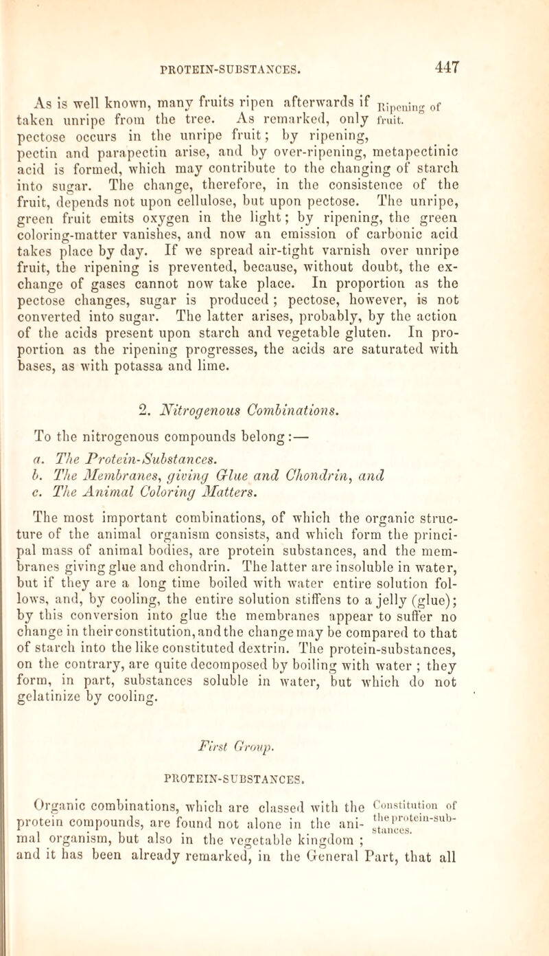 As is well known, many fruits ripen afterwards if Kjpening 0f taken unripe from the tree. As remarked, only fruit, pectose occurs in the unripe fruit; by ripening, pectin and parapectin arise, and by over-ripening, metapectinic acid is formed, which may contribute to the changing of starch into sugar. The change, therefore, in the consistence of the fruit, depends not upon cellulose, but upon pectose. The unripe, green fruit emits oxygen in the light; by ripening, the green coloring-matter vanishes, and now an emission of carbonic acid takes place by day. If we spread air-tight varnish over unripe fruit, the ripening is prevented, because, without doubt, the ex¬ change of gases cannot now take place. In proportion as the pectose changes, sugar is produced; pectose, however, is not converted into sugar. The latter arises, probably, by the action of the acids present upon starch and vegetable gluten. In pro¬ portion as the ripening progresses, the acids are saturated with bases, as with potassa and lime. 2. Nitrogenous Combinations. To the nitrogenous compounds belong:— a. The Protein-Substances. b. The Membranes, giving due and Chondrin, and c. The Animal Coloring Matters. The most important combinations, of which the organic struc¬ ture of the animal organism consists, and which form the princi¬ pal mass of animal bodies, are protein substances, and the mem¬ branes giving glue and chondrin. The latter are insoluble in water, but if they are a long time boiled with water entire solution fol¬ lows, and, by cooling, the entire solution stiffens to a jelly (glue); by this conversion into glue the membranes appear to suffer no change in their constitution, and the change may be compared to that of starch into the like constituted dextrin. The protein-substances, on the contrary, are quite decomposed by boiling with water ; they form, in part, substances soluble in water, but which do not gelatinize by cooling. First Group. PROTEIN-SUBSTANCES. Organic combinations, which are classed with the Constitution of protein compounds, are found not alone in the ani- *[^pc™tem'sub‘ mal organism, but also in the vegetable kingdom ; and it has been already remarked, in the General Part, that all