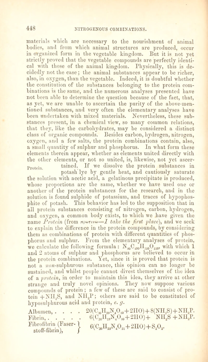 materials which are necessary to the nourishment of animal bodies, and from which animal structures are produced, occur in organized form in the vegetable kingdom. But it is not yet strictly proved that the vegetable compounds are perfectly identi¬ cal with those of the animal kingdom. Physically, this is de¬ cidedly not the case; the animal substances appear to be richer, also, in oxygen, than the vegetable. Indeed, it is doubtful whether the constitution of the substances belonging to the protein com¬ binations is the same, and the numerous analyses presented have not been able to determine the question because of the fact, that, as yet, we are unable to ascertain the purity of the above-men¬ tioned substances, and very often the elementary analyses have been undertaken with mixed materials. Nevertheless, these sub¬ stances present, in a chemical view, so many common relations, that they, like the carbohydrates, may be considered a distinct class of organic compounds. Besides carbon, hydrogen, nitrogen, oxygen, and a few salts, the protein combinations contain, also, a small quantity of sulphur and phosphorus. In what form these elements therein appear, whether as elements united directly with the other elements, or not so united, is, likewise, not yet ascer- Protein tained. If we dissolve the protein substances in potash lye by gentle heat, and cautiously saturate the solution with acetic acid, a gelatinous precipitate is produced, whose proportions are the same, whether we have used one or another of the protein substances for the research, and in the solution is found sulphide of potassium, and traces of hypophos- phite of potash. This behavior has led to the supposition that in all protein substances consisting of nitrogen, carbon, hydrogen, and oxygen, a common body exists, to which we have given the name Protein (from jtputeva—1 take the first place), and we seek to explain the difference in the protein compounds, by considering them as combinations of protein with different quantities of phos¬ phorus and sulphur. From the elementary analyses of protein, we calculate the following formula : NJ0C400II3l0O120, with which 1 and 2 atoms of sulphur and phosphorus are believed to occur in the protein combinations. Yet, since it is proved that protein is not a won-sulphurous substance, this opinion can no longer be sustained, and whilst people cannot divest themselves of the idea of a protein, in order to maintain this idea, they arrive at other strange and truly novel opinions. They now suppose various compounds of protein ; a few of these are said to consist of pro¬ tein 4-NII2S, and N1I2P; others are said to be constituted of hyposulphurous acid and protein, e. g. Albumen, . Fibrin,. Fibrofibrin (Faser-1 Stoff-fibrin), / 20(C36H25N4Olo+2HO) + 8(NII,S) + NH,P. 6(CsaH„NJO,0+2IIO)+ Nli;s +NH,P. 6(CMUt!N40„ + 2I10) + SA-