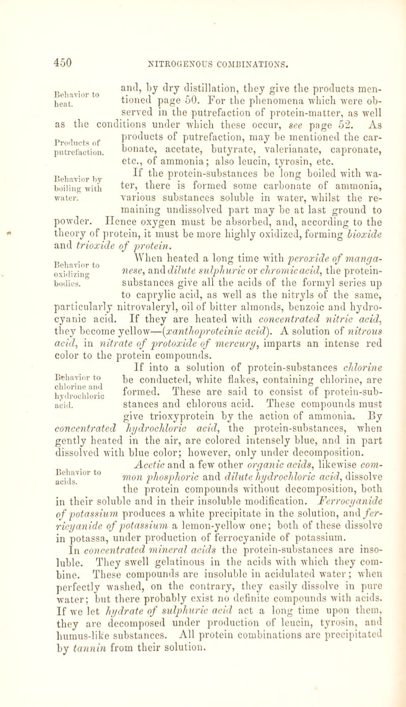 Behavior to heat. as the Products of putrefaction. Behavior by boiling with water. Behavior to oxidizing bodies. and, by dry distillation, they give the products men¬ tioned page 50. For the phenomena which were ob¬ served in the putrefaction of protein-matter, as well conditions under which these occur, see page 52. As products of putrefaction, may be mentioned the car¬ bonate, acetate, butyrate, valerianate, capronate, etc., of ammonia; also lcucin, tyrosin, etc. If the protein-substances be long boiled with wa¬ ter, there is formed some carbonate of ammonia, various substances soluble in water, whilst the re¬ maining undissolved part may be at last ground to powder. Hence oxygen must be absorbed, and, according to the theory of protein, it must be more highly oxidized, forming bioxide and trioxide of protein. When heated a long time with peroxide of manga¬ nese, and dilute sulphuric or chromicacid, the protein- substances give all the acids of the formyl series up to caprylic acid, as well as the nitryls of the same, particularly nitrovaleryl, oil of bitter almonds, benzoic and hydro¬ cyanic acid. If they are heated with concentrated nitric acid, they become yellow—(xanthoproteinic acid). A solution of nitrous acid, in nitrate of protoxide of mercury, imparts an intense red color to the protein compounds. If into a solution of protein-substances chlorine be conducted, white flakes, containing chlorine, are formed. These are said to consist of protein-sub¬ stances and chlorous acid. These compounds must give trioxyprotein by the action of ammonia. By concentrated hydrochloric acid, the protein-substances, when gently heated in the air, are colored intensely blue, and in part dissolved with blue color; however, only under decomposition. Acetic and a few other organic acids, likewise com¬ mon phosphoric and dilute hydrochloric acid, dissolve the protein compounds without decomposition, both in their soluble and in their insoluble modification. Ferrocyanide of potassium produces a white precipitate in the solution, and/er- ricyanide of potassium a lemon-yellow one; both of these dissolve in potassa, under production of ferrocyanide of potassium. In concentrated mineral acids the protein-substances are inso¬ luble. They swell gelatinous in the acids with which they com¬ bine. These compounds are insoluble in acidulated water; when perfectly washed, on the contrary, they easily dissolve in pure water; but there probably exist no definite compounds with acids. If we let hydrate of sulphuric acid act a long time upon them, they are decomposed under production of leucin, tyrosin, and humus-like substances. All protein combinations arc precipitated by tannin from their solution. Behavior to chlorine and hydrochloric acid. Behavior to acids.