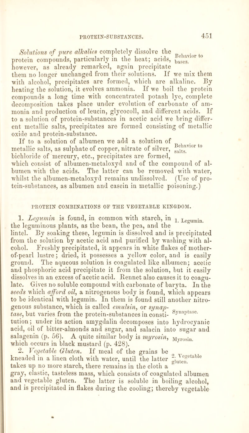 Solutions of pure alkalies completely dissolve the ^ protein compounds, particularly in the heat; acids, bases_10 however, as already remarked, again precipitate them no longer unchanged from their solutions. If we mix them with alcohol, precipitates are formed, which arc alkaline. By heating the solution, it evolves ammonia. If we boil the protein compounds a long time with concentrated potash lye, complete decomposition takes place under evolution of carbonate of am¬ monia and production of leucin, glycocoll, and different acids. If to a solution of protein-substances in acetic acid we bring differ¬ ent metallic salts, precipitates are formed consisting of metallic oxide and protein-substance. If to a solution of albumen we add a solution of metallic salts, as sulphate of copper, nitrate of silver, saeltsavior t0 bichloride of mercury, etc., precipitates are formed, which consist of albumen-metaloxyd and of the compound of al¬ bumen with the acids. The latter can be removed with water, whilst the albumen-metaloxyd remains undissolved. (Use of pro¬ tein-substances, as albumen and casein in metallic poisoning.) PROTEIN COMBINATIONS OF THE VEGETABLE KINGDOM. 1. Legumin is found, in common with starch, in j Legumin the leguminous plants, as the bean, the pea, and the lintel. By soaking these, legumin is dissolved and is precipitated from the solution by acetic acid and purified by washing with al¬ cohol. Freshly precipitated, it appears in white flakes of mother- of-pearl lustre; dried, it possesses a yellow color, and is easily ground. The aqueous solution is coagulated like albumen; acetic and phosphoric acid precipitate it from the solution, but it easily dissolves in an excess of acetic acid. Rennet also causes it to coagu¬ late. Gives no soluble compound with carbonate of baryta. In the seeds which afford oil, a nitrogenous body is found, which appears to be identical with legumin. In them is found still another nitro¬ genous substance, which is called emulsin, or synap- tase, but varies from the protein-substances in consti- Synaptase' tution; under its action amygdalin decomposes into hydrocyanic acid, oil of bitter-almonds and sugar, and salacin into sugar and salagenin (p. 56). A quite similar body is myrosin, Myrosin, which occurs in black mustard (p. 428). 2. Vegetable Gluten. If meal of the grains be kneaded in a linen cloth with water, until the latter 2; ^ cyctable takes up no more starch, there remains in the cloth a gray, elastic, tasteless mass, which consists of coagulated albumen and vegetable gluten. The latter is soluble in boiling alcohol, and is precipitated in flakes during the cooling; thereby vegetable