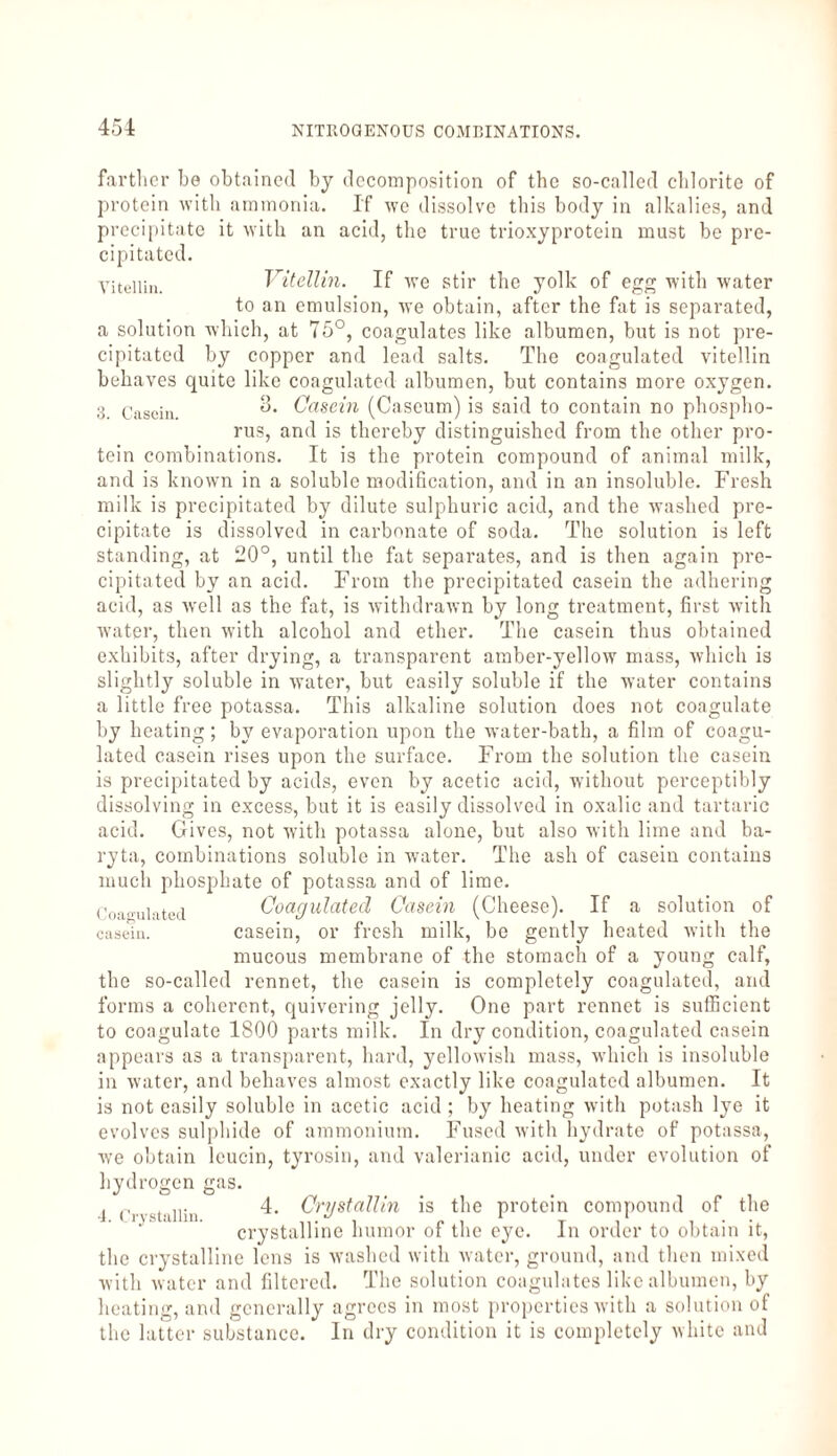 farther be obtained by decomposition of the so-called chlorite of protein with ammonia. If we dissolve this body in alkalies, and precipitate it with an acid, the true trioxyprotein must be pre¬ cipitated. Vitellin. Vitellin. If we stir the yolk of egg with water to an emulsion, we obtain, after the fat is separated, a solution which, at 75°, coagulates like albumen, but is not pre¬ cipitated by copper and lead salts. The coagulated vitellin behaves quite like coagulated albumen, but contains more oxygen. 3 Casein. Casein (Cascum) is said to contain no phospho¬ rus, and is thereby distinguished from the other pro¬ tein combinations. It is the protein compound of animal milk, and is known in a soluble modification, and in an insoluble. Fresh milk is precipitated by dilute sulphuric acid, and the washed pre¬ cipitate is dissolved in carbonate of soda. The solution is left standing, at 20°, until the fat separates, and is then again pre¬ cipitated by an acid. From the precipitated casein the adhering acid, as wrell as the fat, is withdrawn by long treatment, first with water, then with alcohol and ether. The casein thus obtained exhibits, after drying, a transparent amber-yellow mass, which is slightly soluble in water, but easily soluble if the water contains a little free potassa. This alkaline solution does not coagulate by heating; by evaporation upon the water-bath, a film of coagu¬ lated casein rises upon the surface. From the solution the casein is precipitated by acids, even by acetic acid, without perceptibly dissolving in excess, but it is easily dissolved in oxalic and tartaric acid. Gives, not with potassa alone, but also with lime and ba¬ ryta, combinations soluble in water. The ash of casein contains much phosphate of potassa and of lime. Coagulated Coagulated Casein (Cheese). If a solution of casein. casein, or fresh milk, be gently heated with the mucous membrane of the stomach of a young calf, the so-called rennet, the casein is completely coagulated, and forms a coherent, quivering jelly. One part rennet is sufficient to coagulate 1800 parts milk. In dry condition, coagulated casein appears as a transparent, hard, yellowish mass, which is insoluble in water, and behaves almost exactly like coagulated albumen. It is not easily soluble in acetic acid ; by heating with potash lye it evolves sulphide of ammonium. Fused with hydrate of potassa, we obtain leucin, tyrosin, and valerianic acid, under evolution of hydrogen gas. J <y stiiiin 4. Cnjstallin is the protein compound of the crystalline humor of the eye. In order to obtain it, the crystalline lens is washed with water, ground, and then mixed with water and filtered. The solution coagulates like albumen, by heating, and generally agrees in most properties with a solution of the latter substance. In dry condition it is completely white and