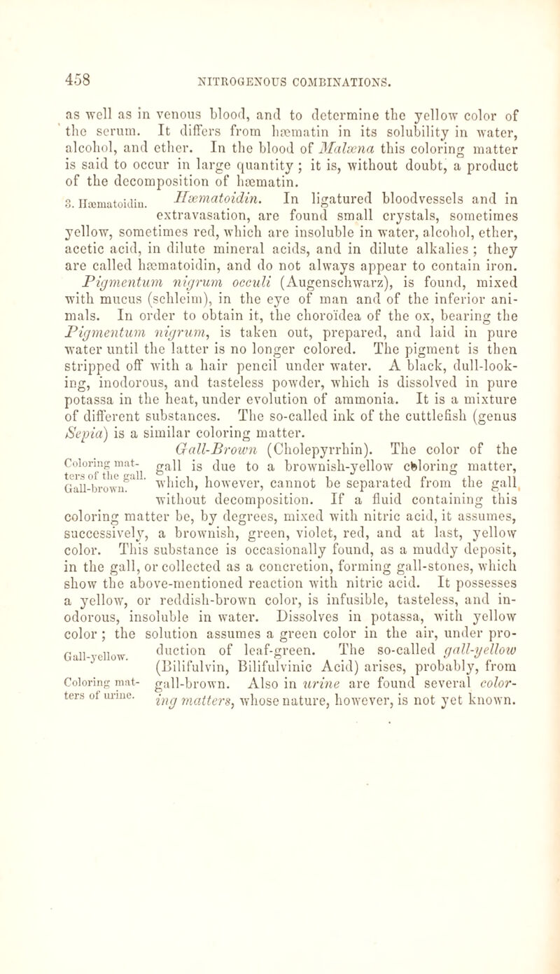 as well as in venous blood, and to determine the yellow color of the serum. It differs from luematin in its solubility in water, alcohol, and ether. In the blood of Malsena this coloring matter is said to occur in large quantity ; it is, without doubt, a product of the decomposition of luematin. 3. Ilcematoklin. Haematoidin. In ligatured bloodvessels and in extravasation, are found small crystals, sometimes yellow, sometimes red, which are insoluble in water, alcohol, ether, acetic acid, in dilute mineral acids, and in dilute alkalies ; they are called haematoidin, and do not always appear to contain iron. Pigmentum nigrum occuli (Augenschwarz), is found, mixed with mucus (schleim), in the eye of man and of the inferior ani¬ mals. In order to obtain it, the choroidea of the ox, bearing the Pigmentum nigrum, is taken out, prepared, and laid in pure water until the latter is no longer colored. The pigment is then stripped off with a hair pencil under water. A black, dull-look- ing, inodorous, and tasteless powder, which is dissolved in pure potassa in the heat, under evolution of ammonia. It is a mixture of different substances. The so-called ink of the cuttlefish (genus Sepia) is a similar coloring matter. Gall-Brown (Cholepyrrhin). The color of the Coloring mat- ga]l is due to a brownish-yellow coloring matter, Gall-°brownSa which, however, cannot be separated from the gall without decomposition. If a fluid containing this coloring matter be, by degrees, mixed with nitric acid, it assumes, successively, a brownish, green, violet, red, and at last, yellow color. This substance is occasionally found, as a muddy deposit, in the gall, or collected as a concretion, forming gall-stones, which show the above-mentioned reaction with nitric acid. It possesses a yellow, or reddish-brown color, is infusible, tasteless, and in¬ odorous, insoluble in water. Dissolves in potassa, with yellow color ; the solution assumes a green color in the air, under pro¬ duction of leaf-green. The so-called gall-yelloio (Bilifulvin, Bilifulvinic Acid) arises, probably, from gall-brown. Also in urine are found several color¬ ing matters, whose nature, however, is not yet known. Gall-yellow. Coloring mat¬ ters of urine.