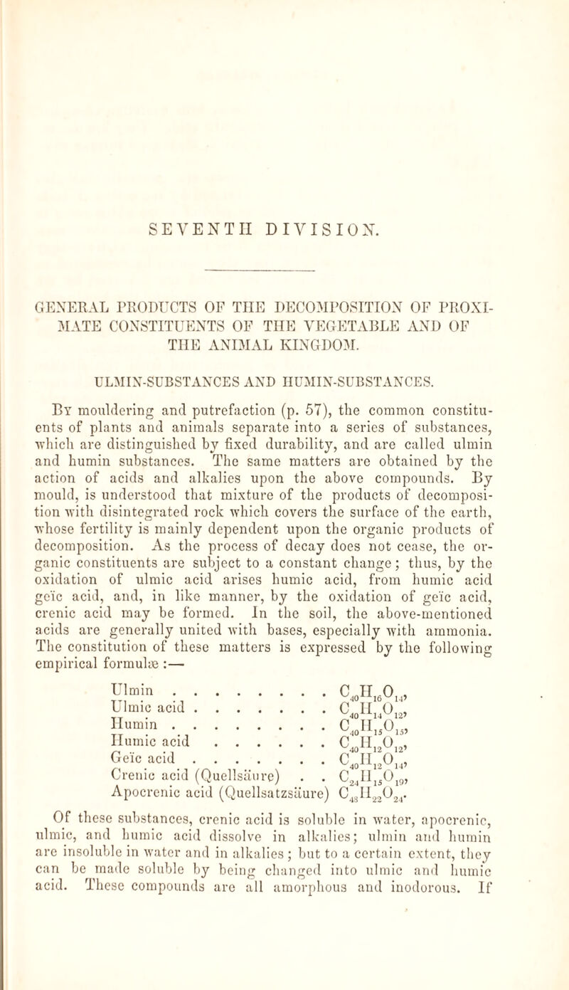 SEVENTH DIVISION. GENERAL PRODUCTS OF THE DECOMPOSITION OF PROXI¬ MATE CONSTITUENTS OF THE VEGETABLE AND OF THE ANIMAL KINGDOM. ULMIN-SUBSTANCES AND HUMIN-SUBSTANCES. By mouldering and putrefaction (p. 57), the common constitu¬ ents of plants and animals separate into a series of substances, which are distinguished by fixed durability, and are called ulmin and humin substances. The same matters are obtained by the action of acids and alkalies upon the above compounds. By mould, is understood that mixture of the products of decomposi¬ tion with disintegrated rock which covers the surface of the earth, whose fertility is mainly dependent upon the organic products of decomposition. As the process of decay does not cease, the or¬ ganic constituents are subject to a constant change; thus, by the oxidation of ulmic acid arises humic acid, from humic acid ge'ic acid, and, in like manner, by the oxidation of ge'ic acid, crenic acid may be formed. In the soil, the above-mentioned acids are generally united with bases, especially with ammonia. The constitution of these matters is expressed by the following empirical formulas :— Ulmin. Ulmic acid. Ilumin. Humic acid. Ge'ic acid. Crenic acid (Quellsäure) Apocrenic acid (Quellsatzsäure) <W> c40h14o <W> <w> 14’ 12’ 15’ 12’ 14’ ^24 ^15^19’ CL,H„0, Of these substances, crenic acid is soluble in water, apocrenic, ulmic, and humic acid dissolve in alkalies; ulmin and humin are insoluble in water and in alkalies ; but to a certain extent, they can be made soluble by being changed into ulmic and humic acid. These compounds are all amorphous and inodorous. If
