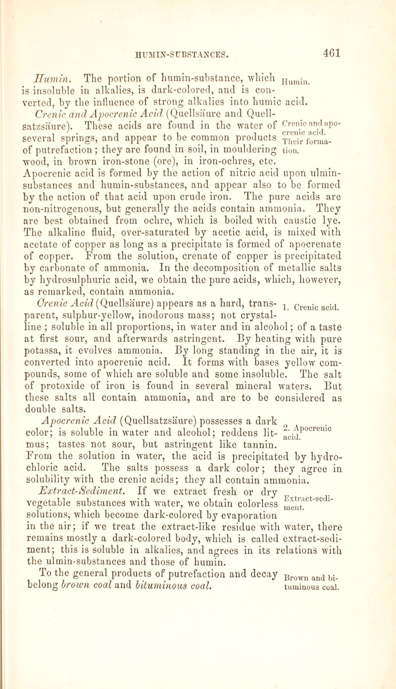 4G1 ITumin. The portion of humin-substance, which IIumin> is insoluble in alkalies, is dark-colored, and is con¬ verted, by the influence of strong alkalies into humic acid. Crenic and Apocrenic Acid (Quellsiturc and Quell¬ satzsäure). These acids are found in the water of Crenic and upo- several springs, and appear to be common products )'Viir fürma- of putrefaction ; they are found in soil, in mouldering tion. wood, in brown iron-stone (ore), in iron-ochres, etc. Apocrcnic acid is formed by the action of nitric acid upon ulmin- substances and humin-substances, and appear also to be formed by the action of that acid upon crude iron. The pure acids are non-nitrogenous, but generally the acids contain ammonia. They are best obtained from ochre, which is boiled with caustic lye. The alkaline fluid, over-saturated by acetic acid, is mixed with acetate of copper as long as a precipitate is formed of apocrenate of copper. From the solution, crenate of copper is precipitated by carbonate of ammonia. In the decomposition of metallic salts by hydrosulphuric acid, we obtain the pure acids, which, however, as remarked, contain ammonia. Grenze Acid (Quellsäure) appears as a hard, trans- j oenic acid parent, sulphur-yellow, inodorous mass; not crystal¬ line ; soluble in all proportions, in water and in alcohol; of a taste at first sour, and afterwards astringent. By heating with pure potassa, it evolves ammonia. By long standing in the air, it is converted into apocrenic acid. It forms with bases yellow com¬ pounds, some of which are soluble and some insoluble. The salt of protoxide of iron is found in several mineral waters. But these salts all contain ammonia, and are to be considered as double salts. Apocrenic Acid (Quellsatzsäure) possesses a dark color; is soluble in water and alcohol; reddens lit- ~ijP°crenic mus; tastes not sour, but astringent like tannin. From the solution in water, the acid is precipitated by hydro¬ chloric acid. The salts possess a dark color; they agree in solubility with the crenic acids; they all contain ammonia. Extract-Sediment. If we extract fresh or dry vegetable substances with water, we obtain colorless solutions, which become dark-colored by evaporation in the air; if we treat the extract-like residue with water, there remains mostly a dark-colored body, which is called extract-sedi¬ ment; this is soluble in alkalies, and agrees in its relations with the ulmin-substances and those of hurnin. To the general products of putrefaction and decay belong brown coal and bituminous coal. Brown and bi¬ tuminous coal.