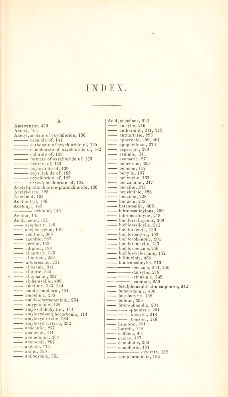 INDEX A Abstnthiw, 429 Acetal, 164 Acetyl, acetate of oxychloride, 136 - bromide of, 141 - carbonate of oxychloride of, 135 - camphorate of oxychloride of, 182 - chloride of, 135 - formate of oxychloride of, 136 - hydrate of, 132 - oxyhydrate of, 130 - oxysulphide of, 182 - oxychloride of, 182 - oxysulphochloride of, 182 Acetyl-platinchloride-platinchloride, 136 Acetyl-urea, 325 Acetamid, 133 Acetonitryl, 136 Acetonyl, 145 -oxide of, 145 Aceton, 145 Acid,acetic, 132 - acephoric, 146 - acephosgenic, 146 - achilleic, 305 -aconitic, 287 - acrylic, 143 - adipinic, 180 - allanturic, 345 - alloetinic, 253 - alloeresinic, 254 - alloxanic, 341 - allituric, 345 » - allophanic, 337 - alphaorsellic, 406 - amelinic, 343, 344 - amid-camphoric, 1S1 - ampelinic, 236 - amido-chrysamminic, 254 - amygdalinic, 428 - amyl-sulphohydric, 114 - amyloxyd-sulphocarbonic, 114 - amyloxyd-oxalic, 284 -amyloxyd tartaric, 292 - anacardic, 277 - anabenic, 344 - anemoninic, 267 - anemonic, 267 - angelic, 173 - anilic, 359 - anilocyauic, 361 Acid, anisylous, 216 - anisylic, 216 - anthranilic, 211,413 - antitartaric, 293 - apocrenic, 459, 461 - apophyllenic, 376 - asparagic, 289 - azulmic, 311 -azomaric, 271 - bebeeruic, 305 - behenic, 157 - behylic, 157 - behynylic, 162 - benzaminic, 247 - benzilic, 225 - benziminic, 228 - benzinic, 228 - benzoic, 243. - betaorsellic, 406 - bibromsalicylous, 209 - bibromaalicylic, 213 - bichlorsalicylous, 209 - bichlorsalicylic, 213 - bichloracetic, 136 - bichlorbutyric, 150 - bichlorphenolic, 201 - bichloranisylic, 217 - bichlorbenzoic, 246 - bichlor-valerianic, 152 - bi I i 111 I vi nie, 458 - binitro-salicylic, 213 -benzoic, 244, 246 -anisylic, 218 -cinnamic, 249 --cuminic, 252 - bisulphonnphthalin-sulphuric, 242 - bohea-tannic, 400 - bog-butyric, 158 - boletic, 305 - brom-phenolic, 201 -phenissic, 201 --anisylic, 218 --benzoic, 246 - brunolic, 201 - butyric, 148 - caffeeic, 401 - cainca, 427 - campholic, 262 - camphoric, 181 -hydrate, 182 - carnphoranimic, 182
