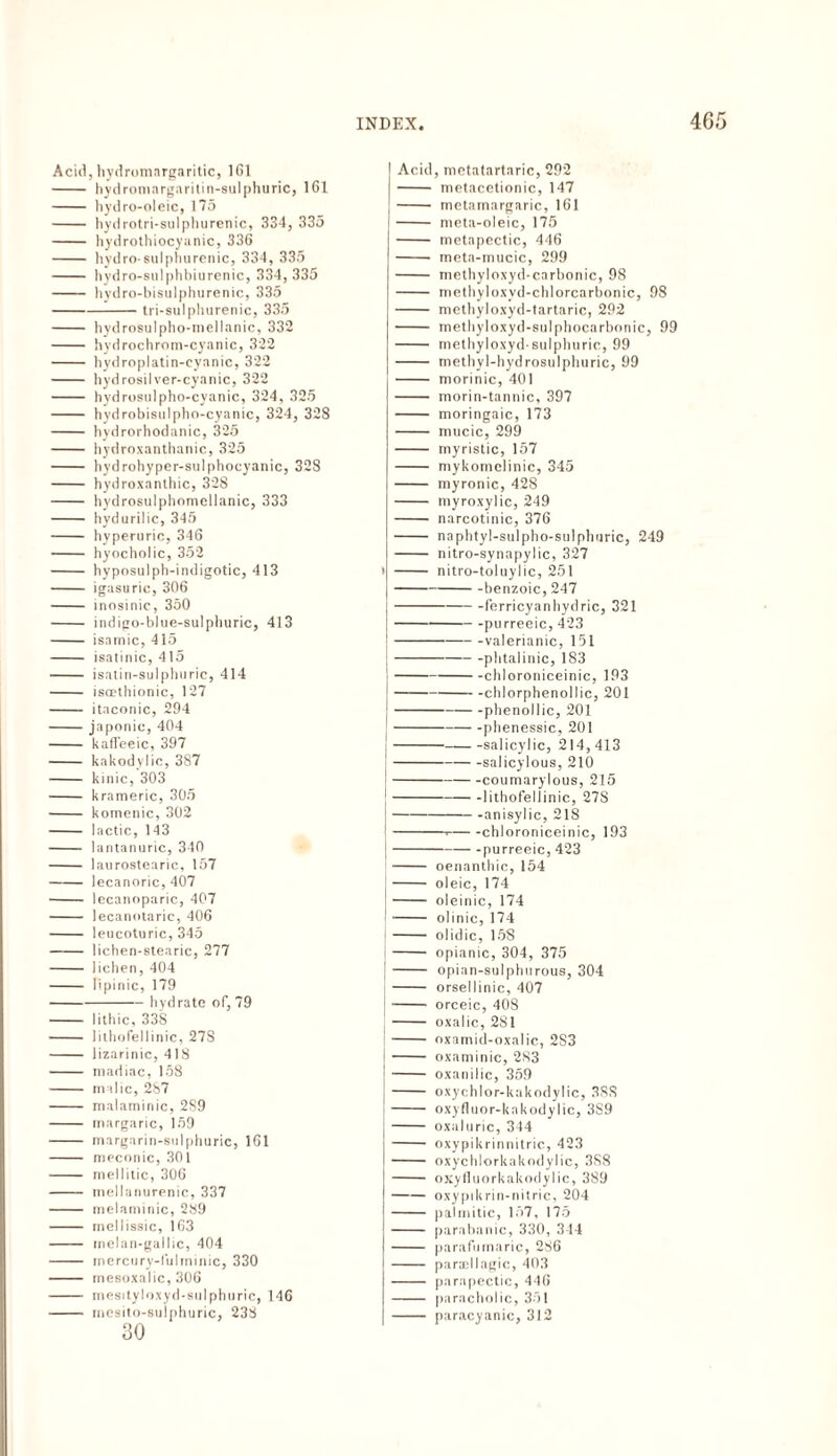Acid, hydromargaritic, 1 Gl - hydromargaritin-sulphuric, 161 - hydro-oleic, 175 - hydrotri-sulphurenic, 334, 335 - hydrothiocyanic, 336 - hydro-sulphurenic, 334, 335 - hydro-sulphbiurenic, 334, 335 - hydro-bisulphurenic, 335 -tri-sulphurenic, 335 - hydrosulpho-mellanic, 332 - hydrochrom-cyanic, 322 - hydroplatin-cyanic, 322 - hydrosilver-cyanic, 322 - hydrosulpho-cyanic, 324, 325 - hydrobisulpho-cyanic, 324, 328 - hydrorhodanic, 325 - hydroxanthanic, 325 - hydrohyper-sulphocyanic, 328 - hydroxanthic, 328 - hydrosulphomellanic, 333 - hydurilic, 345 - hyperuric, 346 - hyocholic, 352 - hyposulph-indigotic, 413 - igasuric, 306 - inosinic, 350 - indigo-bltie-sulphuric, 413 - isamic, 415 - isatinic, 415 - isatin-sulphuric, 414 - iscethionic, 127 - itaconic, 294 -japonic, 404 - kaffeeic, 397 - kakodylic, 387 - kinic, 303 - krameric, 305 - komenic, 302 - lactic, 143 - lantanuric, 340 - laurostearic, 157 -lecanoric, 407 - lecanoparic, 407 - lecanotaric, 406 - leucoturic, 345 - lichen-stearic, 277 - liehen, 404 - lipinic, 179 -hydrate of, 79 - lithic, 33S - 1 ithotelIinie, 278 - lizarinic, 418 - niadiac, 158 - malic, 287 - malaminic, 2S9 - margaric, 159 - margarin-sulphuric, 161 - meconic, 301 - mellitic, 306 - mellanurenic, 337 - melaminic, 289 - mellissic, 163 - melan-gallic, 404 - naercury-lulminic, 330 - inesoxalic, 306 - mesityloxyd-sulphnric, 146 - inesito-sulphuric, 238 30 Acid, metatartaric, 292 - metacetionic, 147 - metamargaric, 161 - meta-oleic, 175 - metapectic, 446 - meta-mucic, 299 - methyloxyd-carbonic, 98 - methyloxvd-chlorcarbonic, 98 - methyloxyd-tartaric, 292 - methyloxyd-sulphocarbonic, 99 - methyloxyd-sulphuric, 99 - methyl-hydrosulphuric, 99 - morinic, 401 - morin-tannic, 397 - moringaic, 173 - mucic, 299 - myristic, 157 - mykomelinic, 345 - myronic, 428 - myroxylic, 249 - narcotinic, 376 - naphtyl-sulpho-sulphoric, 249 - nitro-synapylic, 327 i - nitro-toluylic, 251 -benzoic, 247 j-ferricyanhydric, 321 J--purreeic, 423 -valerianic, 151 -phtalinic, 183 |-chloroniceinic, 193 -chlorphenollic, 201 |--phenollic, 201 ,-phenessic, 201 --salicylic, 214,413 |-salicylous, 210 -coumarylous, 215 --lithofellinic, 278 -anisylic, 218 i-i-chloroniceinic, 193 --purreeic, 423 - oenanthic, 154 - oleic, 174 - oleinic, 174 - olinic, 174 - olidic, 158 - opianic, 304, 375 |- opian-sulphurous, 304 - orsellinic, 407 -orceic, 408 - oxalic, 281 !- oxamid-oxalic, 2S3 - oxaminic, 283 \-oxanilic, 359 j - oxychlor-kakodylic, 3SS !- oxyfluor-kakodylic, 389 [- oxaluric, 344 - oxypikrinnitric, 423 - oxychlorkakodylic, 3S8 - oxyfluorkakodylic, 389 j-oxypdirin-nitric, 204 I- palmitic, 157, 175 - parabanic, 330, 344 - parafumaric, 286 - paraellagic, 403 - parapectic, 446 - paracholic, 351 - paracyanic, 312
