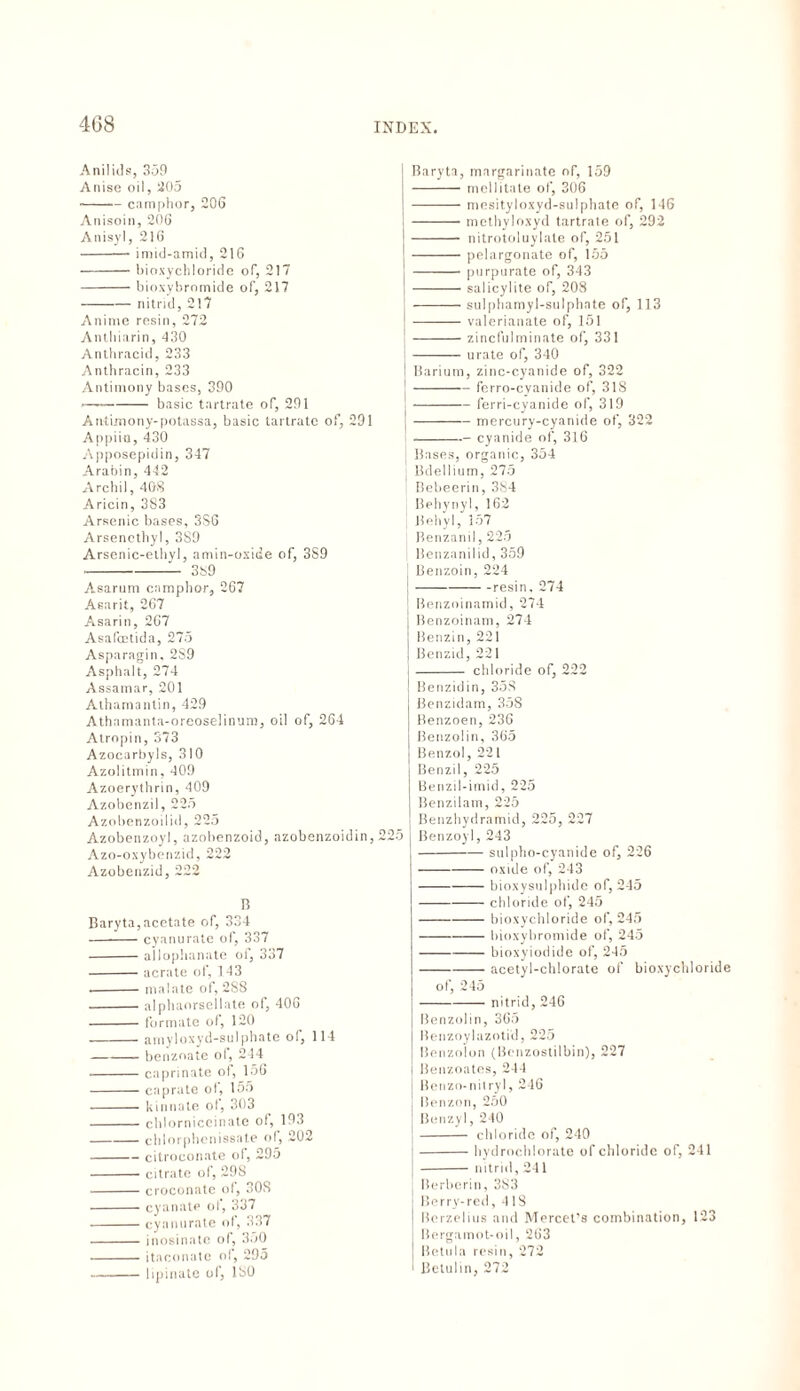 A nil id s, 359 Anise oil, 205 -camphor, 206 Anisoin, 206 Anisyl, 216 -imid-amid, 216 -bioxychloririe of, 217 -bioxybromide of, 217 -nitrid, 217 Anime resin, 272 Anthiarin, 430 Anthracid, 233 Anthracin, 233 Antimony bases, 390 -basic tartrate of, 291 Anti.mony-potassa, basic tartrate of, 291 Appiin, 430 Apposepidin, 347 Arabin, 442 Archil, 408 Aricin, 383 Arsenic bases, 3S6 Arsencthyl, 3S9 Arsenic-ethyl, amin-oxide of, 3S9 -- 389 Asarum camphor, 267 Asarit, 267 Asarin, 267 Asafcetida, 275 Asparagin. 2S9 Asphalt, 274 Assamar, 201 Athamantin, 429 Athamanta-oreoselinum, oil of, 264 Atropin, 373 Azocarbyls, 310 Azolitmin, 409 Azoerythrin, 409 Azobenzil, 225 Azobenzoilid, 225 Azobenzoyl, azobenzoid, azobenzoidin, 225 Azo-oxybenzid, 222 Azobenzid, 222 B Baryta,acetate of, 334 -cyanurate of, 337 -ailophanate of, 337 -aerate of, 143 .-malate of, 288 -alphaorsellate of, 406 -formate of, 120 -amyloxyd-sulphate of, 114 -benzoate of, 244 .-caprinate of, 156 -caprate ol, 155 -kinnate ol, 303 -chlorniccinate of, 193 -chlorphcnissate of, 202 -citroconate of, 295 -citrate of, 298 -croconate ol, 308 -cyanate of, 337 -cyanurate of, 337 - inosinatc of, 350 -itaconate of, 295 -lipinate of, 180 Baryta, margarinate of, 159 -mellitate of, 306 -mesityloxyd-sulphate of, 146 -methyloxyd tartrate of, 292 ' - nitrotoluylale of, 251 -pelargonate of, 155 -purpurate of, 343 -salicylite of, 208 -sulphamyl-sulphate of, 113 -valerianate of, 151 ; -zincfulminate of, 331 —— urate of, 340 Barium, zinc-cyanide of, 322 -ferro-cyanide of, 318 1-ferri-cyanide of, 319 -mercury-cyanide of, 322 i-- cyanide of, 316 Bases, organic, 354 '■ Bdellium, 275 Bebeerin, 384 Behynyl, 162 I Behyl, 357 Benzanil, 225 | Benzanilid, 359 j Benzoin, 224 -resin. 274 J Benzoinamid, 274 Benzoinam, 274 Benzin, 221 Benzid, 221 - chloride of, 222 Benzidin, 35,8 Benzidam, 358 Benzoen, 236 Benzolin, 365 Benzol, 221 Benzil, 225 Benzil-imid, 225 Benzilam, 225 Benzhydramid, 225, 227 5 Benzoyl, 243 -sulpho-cyanide of, 226 -oxide of, 243 -bioxysulphide of, 245 -chloride of, 245 -bioxychloride of, 245 -bioxybromide of, 245 -bioxyiodide of, 245 -acetyl-chlorate of bioxychloride of, 245 -nitrid, 246 Benzolin, 365 Benzoylazotid, 225 Benzolon (Benzostilbin), 227 j Benzoates, 244 Benzo-nitryl, 246 ISenzon, 250 Benzyl, 240 - chloride of, 240 -hydrochlorate of chloride of, 241 -nitrid, 241 Berberin, 383 Berry-red ,418 Berzelius and Mercet’s combination, 123 Bergamot-oil, 263 Betula resin, 272 Betulin, 272