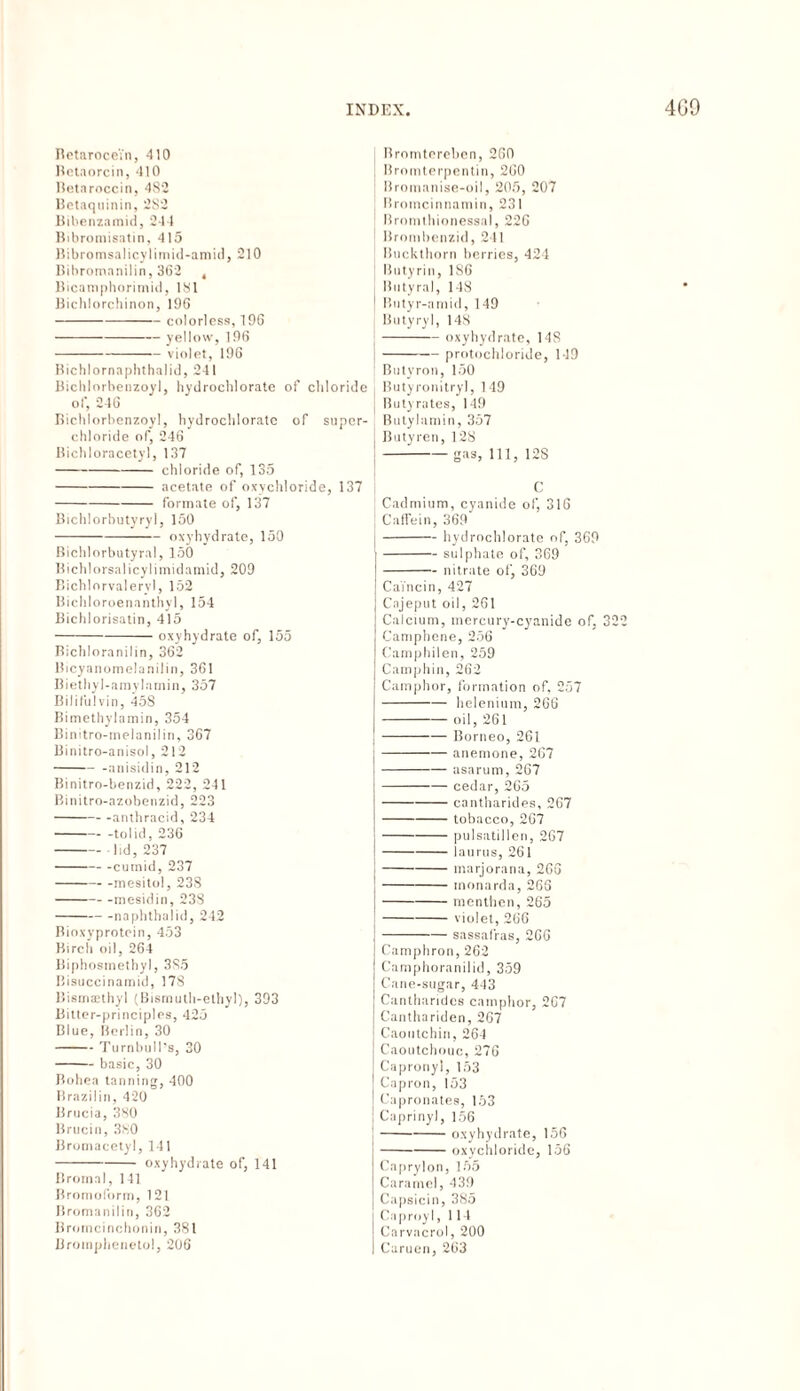 Betarocein, 410 Betaorcin, 410 Betarocein, 482 Betaquinin, 2S2 Bibenzamid, 244 Bibromisatin, 415 Bibromsalicylimid-amid, 210 Bihromanilin, 362 , Bicamphorimid, 181 Bichlorchinon, 196 -colorless, 196 -yellow, 196 -violet, 196 Bichlornaphthalid, 241 Bichlorhenzoyl, hydrochlorate of chloride of, 246 Bichlorhenzoyl, hydrochlorate of super¬ chloride of, 246 Bichloracetyl, 137 -chloride of, 135 -acetate of oxychloride, 137 -formate of, 137 Bichlorbutyryl, 150 -oxyhydrate, 150 Bichlorbutyral, 150 Bichlorsalicylimidamid, 209 Bichlorvaleryl, 152 Bichloroenanthyl, 154 Bichlorisatin, 415 -oxyhydrate of, 155 Bichloranilin, 362 Bicyanomelanilin, 361 Biethyl-amylamin, 357 Bilifulvin, 45S Bimethylamin, 354 Binitro-melanilin, 367 Binitro-anisol, 212 -anisidin, 212 Binitro-benzid, 222, 241 Binitro-azobenzid, 223 -anthracid, 234 -tolid, 236 -lid, 237 -cuinid, 237 -mesitol, 238 -mesidin, 238 -naphthalid, 242 Bioxyprotein, 453 Birch oil, 264 Biphosmethyl, 385 Bisuccinamid, 178 Bismsethyl (Bismutli-ethyl), 393 Bitter-principles, 425 Blue, Berlin, 30 -Turnbull’s, 30 -basic, 30 Bohea tanning, 400 Brazilin, 420 Brucia, 380 Brucin, 380 Bromacetyl, 141 -oxyhydrate of, 141 Bromal, 141 Bromoform, 121 Bromanilin, 362 Bromcinchonin, 381 Bromphenetol, 206 Bromtereben, 260 Bromterpentin, 260 Bromanise-oil, 205, 207 Bromcinnamin, 231 Bromthionessal, 226 Brombenzid, 241 Buckthorn berries, 424 Butyrin, 186 Butyral, 148 Butyr-amid, 149 Butyryl, 148 -oxyhydrate, 148 -protochloride, 119 Butyron, 150 I Butyronitryl, 149 j Butyrates, 149 Butylamin, 357 Butyren, 128 ---gas, 111, 12S C Cadmium, cyanide of, 316 Caffein, 369 -hydrochlorate of, 369 -sulphate of, 369 -nitrate of, 369 Caincin, 427 Cajeput oil, 261 Calcium, mercury-cyanide of, 322 Camphene, 256 Camphilen, 259 Camphin, 262 Camphor, formation of, 257 -helenium, 266 -oil, 261 -Borneo, 261 -anemone, 267 -asarum, 267 -- cedar, 265 -cantharides, 267 -tobacco, 267 -pulsatillen, 267 -laurus, 261 -marjorana, 266 -monarda, 266 -menthen, 265 -violet, 266 -sassafras, 266 Camphron, 262 Camphoranilid, 359 Cane-sugar, 443 Cantharides camphor, 267 Canthariden, 267 Caoutchin, 264 Caoutchouc, 276 Capronyl, 153 Capron, 153 Capronates, 153 Caprinyl, 156 [-oxyhydrate, 156 -oxychloride, 156 Caprylon, 155 Caramel, 439 Capsicin, 385 Caproyl, 114 Carvacrol, 200 I Caruen, 263