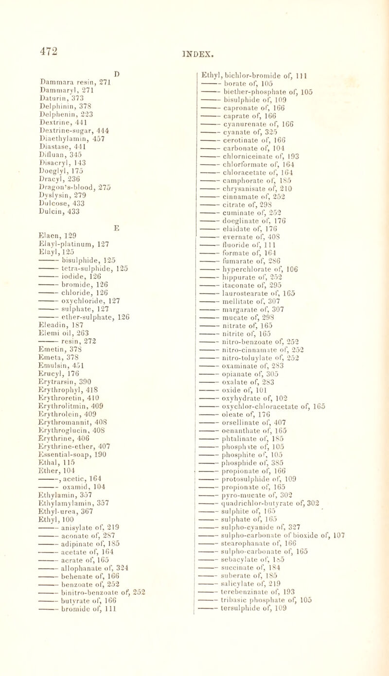 D Dammara resin, 271 Damniary], 271 Daturin, 373 Delphinin, 378 Delphenin, 223 Dextrine, 411 Dextrine-sugar, 444 Diaethylamin, 457 Diastase, 411 Difluan, 345 Disacryl, 143 Doeglyl, 175 Dracyl, 236 Dragon’s-hlood, 275 Dyslysin, 279 Dulcose, 433 Dulcin, 433 E Elacn, 129 Elayl-platinum, 127 Elayl, 125 -bisulphide, 125 -tetra-sulphide, 125 -iodide, 126 -bromide, 126 -chloride, 126 -oxychloride, 127 -sulphate, 127 -ether-sulphate, 126 Eleadin, 187 Elemi oil, 263 -resin, 272 Emetin, 378 Emeta, 378 Emulsin, 451 Erucyl, 176 Erytrarsin, 390 Erythrophyl, 418 Erythroretin, 410 Erythrolitmin, 409 Erythrolein, 409 Erythromannit, 408 Erythroglucin, 408 Erythririe, 406 Erythrine-ether, 407 Essential-soap, 190 Etlial, 115 Ether, 104 -, acetic, 164 -oxamid, 104 Ethylamin, 357 Ethylamylamin, 357 Ethyl-urea, 367 Ethyl, 100 -anisylate of, 219 -aconate of, 2S7 -adipinatc of, 185 -acetate of, 164 -aerate of, 165 -allophanate of, 324 -behenate of, 166 -benzoate of, 252 -binitro-benzoate of, -butyrate of, 166 -bromide of, 111 252 Ethyl, bichlor-bromide of, 111 -borate of, 105 -biether-phosphate of, 105 -bisulphide of, 109 -capronate of, 166 -caprate of, 166 -cyanurenate of, 166 -cyanate of, 325 -cerotinate of, 166 -carbonate of, 104 -chlorniceinate of, 193 -chlorlorrnate of, 164 -chloracetate of, 164 -camphorate of, 185 -chrysanisate of, 210 -cinnamate of, 252 -citrate of, 298 -cuminate of, 252 -doeglinate of, 176 -elaidate of, 176 -evernate of, 40S j-fluoride of, 111 j-formate of, 164 -fumarate of, 286 -hyperchlorate of, 106 -hippurate of, 252 -itaconate of, 295 -laurostearate of, 165 -mellitate of, 307 -margarate of, 307 -mucate of, 298 -nitrate of, 165 j-nitrite of, 165 !-nitro-benzoate of, 252 -nitro-cinnamate of, 252 -nitro-toluylate of, 252 -oxaminate of, 283 -opianate of, 305 -oxalate of, 2S3 -oxide of, 101 -oxyhydrate of, 102 {-oxychlor-chloracetate of, 165 [-oleate of, 176 -orsellinate of, 407 -oenanthate of, 165 -phtalinate of, 185 |-phosphate of, 105 -phosphite of, 105 -phosphide of, 3S5 •-propionate of, 166 |-protosulphide of, 109 ;-propionate of, 165 j-pyro-mucate of, 302 I-quadrichlor-butyrate of, 302 -sulphite of, 165 -sulphate of, 165 -sulpho-cyanide of, 327 j-sulpho-carbonate of bioxide of, 107 |-stearophanate of, 166 |-sulpho-carbonate of, 165 -sehacylate of, lo5 -succinate of, 184 j-suberate of, 185 I-salicylate of, 219 j-terebenzinate of, 193 I-tribasie phosphate of, 105 I-tersulphide of, 109