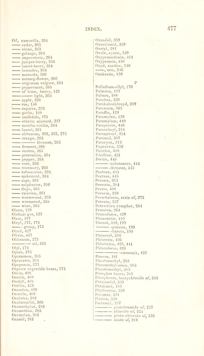 Oil, cascarilla, CGI -cedar, 2G5 -elemi, 263 -galanga, 2G4 -imperatoria, 264 -juniper-berry, 264 -laurel-berry, 264 -lavender, 264 -monarda, 266 -nutmeg-flower, 266 -origanum vulgare, 264 -peppermint, 265 -of wine, heavy, 12S -I ipht, 265 -apple, 26S -rue, 156 -copaiva, 263 -garlic, 16S -asafcetida, 171 -etheric mustard, 327 -mentha-viridis. 264 - laurel, 261 -olibanum, 203, 263, 273 -orange, 263 -blossom, 263 -ferment, 268 - ocotea, 263 -petersilien, 264 -pepper, 264 -rose, 266 -rosemary, 266 -sabine-tree, 264 -spikenard, 264 -sage, 265 -sulphanise, 206 -thuja, 265 -valerian, 261 -wormwood, 263 - wormseed, 265 -wine, 265 Oleen, 129 Olefiant gas, 125 Olein, 187 Oleyl, 172, 174 -group, 172 Olivil, 427 Olivin, 427 Olibanum, 273 -oil, 263 Olyl, 174 Opian, 375 Opiammon, 305 Opianates, 305 Opoponax, 273 Organic vegetable bases, 372 Orcin, 40S Orcein, 408 Orchil 1, 408 Orellin, 423 Oresolon, 429 Orscille, 408 Oxalates, 282 Oxaluranilid, 360 Oxamethylan, 283 Oxamethan, 283 Oxamylan, 283 Oxanid, 282 Oxanilid, 359 Oxanilamid, 359 Oxatyl, 281 Oxide, cystic, 349 Oxypeucedanin, 424 Oxyprotein, 450 Oxyd, xanthic, 346 -, uric, 346 Ozokerite, 129 P Palladium-allyl, 170 Palmitin, 187 Palmin, 18S Paraban, 330 Parakakodyloxyd, 389 Paranicin, 363 Paraffin, 129 Paramylen, 129 Paramylum, 440 Parapectin, 446 Parasalicyl, 214 Paraspiroyl, 214 Paramid, 307 Paracyan, 312 Papaverin, 376 Parietin, 4 10 Parilline, 431 Pectin, 445 -—— -substances, 444 -ferment, 445 Pectose, 445 Pectase, 445 Peiosin, 383 Pereirin, 3S4 Persio, 408 Peruvin, 230 Peru-balsam, resin of, 272 Petenin, 357 Petersilien camphor, 264 Petroien, 264 Peucedanm, 429 Phanoretin, 410 Phenol, 189, 199 -potassa, 199 -baryta, 199 Phenetol, 206 Phlorelin, 426 Phloridzin, 425, 441 j Phloridzein, 426 -ammonia, 426 I Phoron, 181 J Phosbimethyl, 385 Phosmethyl-amin, 385 ; Phostrimetliyl, 385 | Phosphor bases, 385 Phosphorus, bioxychloride oT, 2IS P h tu I an i I id , 359 Phtalimid, 183 Phylloretin, 336 Picamar, 201 Picolin, 358 Picramyl, 287 -protobromide of, 227 -chloride of, 225 i-proto-chloride of, 226 --- oxide of, 224