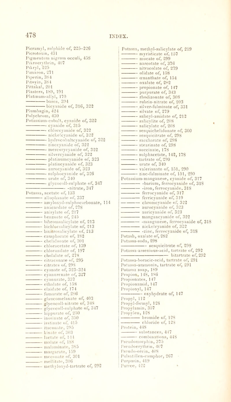 Picramyl, sulphide of, 225-226 Picrotoxin, 431 Pigmentum nigrum occuli, 458 Pikroervthrin, 4Ü7 Pikryl, 225 Pimaron, 271 Piporin, 384 Pitoyin, 38 1 Pittakal, 2U1 Plasters, 18!), 191 Platinum-allyl, 170 - bases, 394 -bicyanide of, 316, 322 Plumbagin, 424 Polychrom, 430 Potassium-cobalt, cyanide of, 322 -cyanide of, 315 -chlorcyanide of, 322 -nickelcyanide of, 322 -bydrocobaltcyanide of, 322 -zinccyanide of, 322 -mercurycyanide of, 322 -silvercyanide of, 322 -platinumcyanide of, 323 -platincyanide of, 323 -aurocyanide of, 323 -sulpliocyanide of, 326 -urate of, 340 -glycocoll-sulphate of, 347 --nitrate, 347 Potassa, acetate of, 133 -allophanate of, 337 -amyloxyd-sulphocarbonate, 114 -anacardate of, 278 -anisylate of, 217 -benzoate of, 245 -bibromsalicylate of, 213 -bichlorsalicylate of, 213 -binitrosalicylate of, 213 -camphorate of, 1S2 -chelidonate of, 301 -chloracetate of, 139 -cbloranilate of, 197 -cholalate of, 278 -citraconate of, 295 -citrates of, 298 -cyanate of, 323-324 -cy an it re n ate of, 327 -cyanurate, 337 -cthalate of, 15S -elaidate of, 174 -fumarate of, 286 -glaucomelanate of, 403 -glycocoll-nitrate ol, 348 -glycocoll-sulphate ol, 347 -hippurate of, 250 -inosinate of, 350 -isatinate of, 415 -itaconate, 295 -kin ate of, 303 -lactate of, 1 11 -tnalate of, 1S8 -malaminate, 3S5 -inargarate, 159 -meconate of, 301 -- meditate, 306 -methyloxyd-tartrate of, 292 Potassa, methyl-salicylate of, 219 -myristicate of, 157 -mu cate of, 299 -narcotate of, 376 -nitracolate of, 279 -olidate of, 158 -Gcnanthate of, 154 -oxalate of, 282 -propionate of, 147 -purpurate of, 343 -rhodizonate of, 308 -———— rubrin-nitrate of, 203 I-silver-fulminate of, 331 |-silvate of, 279 j-salicyl-amidate of, 212 |-salicylite of, 208 j-salicylate of, 208 -sesquichelidonate of, 300 -sesquicitrate of, 298 -saccharate of, 298 -stearinate of, 298 j-succinate, 178 -sulphacetate, 142, 17S -tartrate of, 290 -urate of, 340 I-valerianate of, 151, 290 -zinc-fulminate of, 151, 290 j Potassium-manganese, cyanide of, 317 j--barium, ferrocyanide of, 31S --iron, ferrocyanide, 318 -ferrocyanide of, 317 -ferricyanide of, 319 -chrorncyanide of, 322 -aurocyanide of, 323 -auricyanide of, 323 - mangancyanide of, 322 -manganese, ferrocyanide of, 318 -nickelcyanide of, 322 --zinc, ferrocyanide of, 318 Potash, oxalate of, 282 Potassa-soda, 298 -sesquicitrate of, 298 Potassa-arsenious-acid, tartrate of, 292 -bitartrate of, 292 Potassa-boracic-acid, tartrate of, 291 Potassa-amrnonia, tartrate of, 291 Potassa soap, 189 Propion, 148, 186 Propionates, 147 Propionamid, 147 Propionyl, 147 -oxyhydrate of, 147 Propyl, 112 Propyl-formyl, 12S Propylamin, 357 Propylen, 128 -bromide of, 128 -chloride of, 128 Protein, 44S -substances, 447 -combinations, 44S Pseudomorphin, 375 Pseudoerylhrin, 407 Pseudo-orcin, 408 Pul sat 11 leu-camphor, 267 Purpurin, 419 Purree, 422 *•