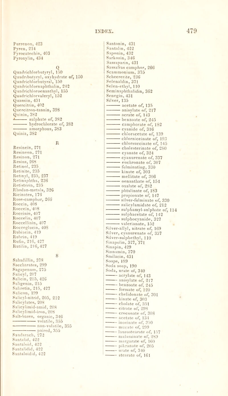 Purrenon, 423 Pyren, 234 Pyrocatechin, 403 Pyroxylin, 434 Q Quadrichlorbutyryl, 150 Quadribntyryl, oxyhydrate of, 130 Quadrichlorbutyral, 150 Quadrichlornaphthalin, 242 Qaadrichloroenanthyl, 155 Quadrichlorvaleryl, 152 Qnassiin, 431 Quercitrin, 402 Quercitron-tannin, 39S Quinin, 382 -- sulphate of, 3S2 - hydroclilorate of, 3S2 - amorphous, 3S3 Quinia, 3S2 Tv ResineVn, 271 Resineon, 271 P,esinon, 271 Resins, 268 Retinol, 235 Retmite, 235 Retinyl, 235, 237 Reiinaphtha, 236 Retisterin, 235 Rhodan-metals, 326 Ricinates, 176 Rose-camphor, 266 Roccin, 408 Roccei'n, 408 Roccinin, 407 Roccelin, 407 Pioccellinin, 407 Piocceglucin, 408 Rubiacin, 419 Rubrin, 419 Rufin, 216, 427 Rutilin, 216, 427 S Sabadillin, 373 Saccharates, 299 Sagapenum, 275 Salicyl, 207 Salicin, 215, 426 Saligenin, 215 Saliretin, 215, 427 Silicon, 199 Salicyl-nitrid, 205, 212 Salicylates, 208 Salicylimid-amid, 208 Salicylimid-iron, 208 Salt-bases, organic, 346 -volatile, 355 -non-volalile, 355 -paired, 355 Sandarach, 272 Santalid, 422 Santaloid, 422 Santalidid, 422 Santaloidid, 4 22 Santonin, 431 Santalin, 422 Saponin, 432 Sarkosin, 346 Sassaparin, 431 Sassafras camphor, 266 Scammonium, 375 ) Scheerente, 236 Selenaldin, 371 Selen-ethyl, 110 Seminaphthalidin, 362 Senegin, 431 Silver, 135 -acetate of, 135 -anisylate of, 217 -aerate of, 143 -benzoate of, 245 -camphorate of, 1S2 -cyanide of, 316 -chloracetate of, 139 -chlorniceinate of, 193 -chlorsuccinate of, 145 -cholesterinate of, 280 -cyanate of, 324 -cyanurenate of, 337 - euchronate of, 307 -fulminating, 330 - kinate of, 303 -mellitate of, 306 -oenanthate of, 154 -- oxalate of, 282 -phtalinate of, 1S3 - propionate of, 147 -silver-fulminate of, 330 -salicylamidate of, 212 -sulphamyl-sulphate of, 114 -sulphacetate of, 142 -sulphocyanide, 327 -valerianate, 152 Si I ver-allyl, nitrate of, 169 Silver, cyanurenate of, 337 Silver-sulpliethyl, 110 j Sinapolin, 327, 371 Sinapin, 429 Sinnamin, 370 j Smilacin, 431 Soaps, 1S9 Soda soap, 190 Soda, urate of, 340 -acrylate of, 143 -anisylate of, 217 -benzoate of, 245 -formate of, 120 -chelidonate of, 301 -kinate of, 303 -cholate of, 351 -citrate of, 298 -croconate of, 308 -acetate of, 134 -inosinate of, 350 -mucate of, 299 -laurostearate of, 157 ;-malaminate of, 2S9 -margarute of, 160 i-pikranate of, 205 (-urate of, 340 1-stearate of, 161