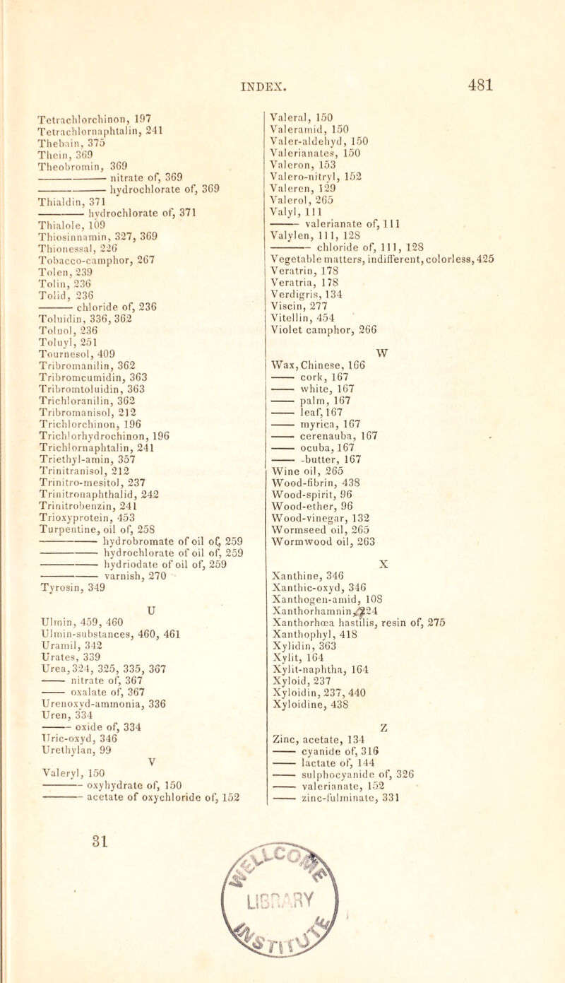 Tctrachlorcliinon, lf)7 Tetrachlornaphtalin, 241 Thebain, 375 Thein, 369 Theobromin, 369 -nitrate of, 369 -hydrochlorate of, 369 Thialdin, 371 -hvdrochlorate of, 371 Thialole, 109 Thiosinnamin, 327, 369 Thionessal, 226 Tobacco-camphor, 267 Tolen, 239 Tolin, 236 Tolid, 236 -chloride of, 236 Toluidin, 336, 362 Toluol, 236 Toluyl, 251 Tournesol, 409 Tribromanilin, 362 Tribromcumidin, 363 Tribromtoluidin, 363 Trichloranilin, 362 Tribromanisol, 212 Trichlorchinon, 196 Trichlorhydrochinon, 196 Trichlornaphtalin, 241 Triethyl-amin, 357 Trinitranisol, 212 Trinitro-mesitol, 237 Trinitronaphthalid, 242 Trinitrobenzin, 241 Trioxyprotein, 453 Turpentine, oil of, 25S -hydrobromate of oil o£ 259 -hydrochlorate of oil of, 259 -hydriodate of oil of, 259 -varnish, 270 Tyrosin, 349 U Ulmin, 459, 460 Ulmin-substances, 460, 461 Uramil, 342 Urates, 339 Urea, 324, 325, 335, 367 - nitrate of, 367 - oxalate of, 367 Urenoxyd-ammonia, 336 Uren, 334 -oxide of, 334 Uric-oxyd, 346 Urethylan, 99 V Valery], 150 -oxyhydrate of, 150 -acetate of oxychloride of, 152 Valera], 150 Valeratnid, 150 Valer-aldehyd, 150 Valerianates, 150 Valeron, 153 Valero-nitryl, 152 Valeren, 129 Valero!, 265 Valyl, 111 - valerianate of, 111 Valylen, 111, 128 -chloride of, 111, 128 Vegetable matters, indifferent, colorless, 425 Veratrin, 178 Veratria, 178 Verdigris, 134 Viscin, 277 Vitellin, 454 Violet camphor, 266 W Wax, Chinese, 166 - cork, 167 - white, 167 - palm, 167 - leaf, 167 - myrica, 167 - cerenauba, 167 - ocuba,167 - -butter, 167 Wine oil, 265 Wood-fibrin, 438 Wood-spirit, 96 Wood-ether, 96 Wood-vinegar, 132 Wormseed oil, 265 Wormwood oil, 263 X Xanthine, 346 Xanthic-oxyd, 346 Xanthogen-amid, 108 Xanthorhamnin/^24 Xanthorhcca hastilis, resin of, 275 Xanthophyl, 418 Xylidin, 363 Xylit, 164 Xylit-naphtha, 164 Xyloid, 237 Xyloidin, 237, 440 Xyloidine, 438 Z Zinc, acetate, 134 - cyanide of, 316 - lactate of, 144 - sulphocyanide of, 326 - valerianate, 152 - zinc-fulminate, 331 I 31